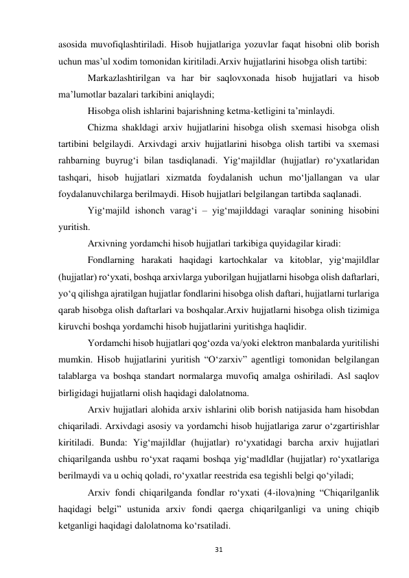  
31 
asosida muvofiqlashtiriladi. Hisob hujjatlariga yozuvlar faqat hisobni olib borish 
uchun mas’ul xodim tomonidan kiritiladi.Arxiv hujjatlarini hisobga olish tartibi: 
Markazlashtirilgan va har bir saqlovxonada hisob hujjatlari va hisob 
ma’lumotlar bazalari tarkibini aniqlaydi; 
Hisobga olish ishlarini bajarishning ketma-ketligini ta’minlaydi. 
Chizma shakldagi arxiv hujjatlarini hisobga olish sxemasi hisobga olish 
tartibini belgilaydi. Arxivdagi arxiv hujjatlarini hisobga olish tartibi va sxemasi 
rahbarning buyrug‘i bilan tasdiqlanadi. Yig‘majildlar (hujjatlar) ro‘yxatlaridan 
tashqari, hisob hujjatlari xizmatda foydalanish uchun mo‘ljallangan va ular 
foydalanuvchilarga berilmaydi. Hisob hujjatlari belgilangan tartibda saqlanadi. 
Yig‘majild ishonch varag‘i – yig‘majilddagi varaqlar sonining hisobini 
yuritish. 
Arxivning yordamchi hisob hujjatlari tarkibiga quyidagilar kiradi: 
Fondlarning harakati haqidagi kartochkalar va kitoblar, yig‘majildlar 
(hujjatlar) ro‘yxati, boshqa arxivlarga yuborilgan hujjatlarni hisobga olish daftarlari, 
yo‘q qilishga ajratilgan hujjatlar fondlarini hisobga olish daftari, hujjatlarni turlariga 
qarab hisobga olish daftarlari va boshqalar.Arxiv hujjatlarni hisobga olish tizimiga 
kiruvchi boshqa yordamchi hisob hujjatlarini yuritishga haqlidir. 
Yordamchi hisob hujjatlari qog‘ozda va/yoki elektron manbalarda yuritilishi 
mumkin. Hisob hujjatlarini yuritish “O‘zarxiv” agentligi tomonidan belgilangan 
talablarga va boshqa standart normalarga muvofiq amalga oshiriladi. Asl saqlov 
birligidagi hujjatlarni olish haqidagi dalolatnoma. 
Arxiv hujjatlari alohida arxiv ishlarini olib borish natijasida ham hisobdan 
chiqariladi. Arxivdagi asosiy va yordamchi hisob hujjatlariga zarur o‘zgartirishlar 
kiritiladi. Bunda: Yig‘majildlar (hujjatlar) ro‘yxatidagi barcha arxiv hujjatlari 
chiqarilganda ushbu ro‘yxat raqami boshqa yig‘madldlar (hujjatlar) ro‘yxatlariga 
berilmaydi va u ochiq qoladi, ro‘yxatlar reestrida esa tegishli belgi qo‘yiladi; 
Arxiv fondi chiqarilganda fondlar ro‘yxati (4-ilova)ning “Chiqarilganlik 
haqidagi belgi” ustunida arxiv fondi qaerga chiqarilganligi va uning chiqib 
ketganligi haqidagi dalolatnoma ko‘rsatiladi. 
