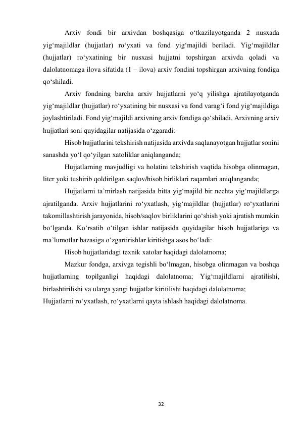  
32 
Arxiv fondi bir arxivdan boshqasiga o‘tkazilayotganda 2 nusxada 
yig‘majildlar (hujjatlar) ro‘yxati va fond yig‘majildi beriladi. Yig‘majildlar 
(hujjatlar) ro‘yxatining bir nusxasi hujjatni topshirgan arxivda qoladi va 
dalolatnomaga ilova sifatida (1 – ilova) arxiv fondini topshirgan arxivning fondiga 
qo‘shiladi. 
Arxiv fondning barcha arxiv hujjatlarni yo‘q yilishga ajratilayotganda 
yig‘majildlar (hujjatlar) ro‘yxatining bir nusxasi va fond varag‘i fond yig‘majildiga 
joylashtiriladi. Fond yig‘majildi arxivning arxiv fondiga qo‘shiladi. Arxivning arxiv 
hujjatlari soni quyidagilar natijasida o‘zgaradi: 
Hisob hujjatlarini tekshirish natijasida arxivda saqlanayotgan hujjatlar sonini 
sanashda yo‘l qo‘yilgan xatoliklar aniqlanganda; 
Hujjatlarning mavjudligi va holatini tekshirish vaqtida hisobga olinmagan, 
liter yoki tushirib qoldirilgan saqlov/hisob birliklari raqamlari aniqlanganda; 
Hujjatlarni ta’mirlash natijasida bitta yig‘majild bir nechta yig‘majildlarga 
ajratilganda. Arxiv hujjatlarini ro‘yxatlash, yig‘majildlar (hujjatlar) ro‘yxatlarini 
takomillashtirish jarayonida, hisob/saqlov birliklarini qo‘shish yoki ajratish mumkin 
bo‘lganda. Ko‘rsatib o‘tilgan ishlar natijasida quyidagilar hisob hujjatlariga va 
ma’lumotlar bazasiga o‘zgartirishlar kiritishga asos bo‘ladi: 
Hisob hujjatlaridagi texnik xatolar haqidagi dalolatnoma; 
Mazkur fondga, arxivga tegishli bo‘lmagan, hisobga olinmagan va boshqa 
hujjatlarning topilganligi haqidagi dalolatnoma; Yig‘majildlarni ajratilishi, 
birlashtirilishi va ularga yangi hujjatlar kiritilishi haqidagi dalolatnoma; 
Hujjatlarni ro‘yxatlash, ro‘yxatlarni qayta ishlash haqidagi dalolatnoma. 
 
 
 
 
