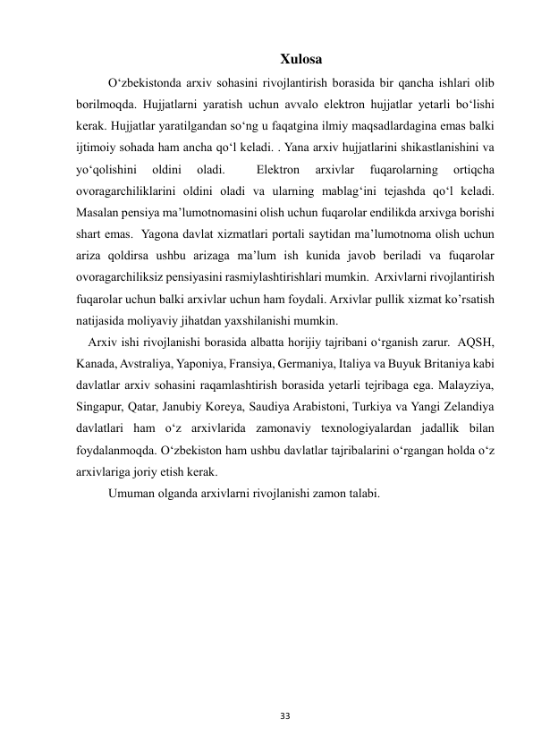  
33 
Xulosa 
  
O‘zbekistonda arxiv sohasini rivojlantirish borasida bir qancha ishlari olib 
borilmoqda. Hujjatlarni yaratish uchun avvalo elektron hujjatlar yetarli bo‘lishi 
kerak. Hujjatlar yaratilgandan so‘ng u faqatgina ilmiy maqsadlardagina emas balki 
ijtimoiy sohada ham ancha qo‘l keladi. . Yana arxiv hujjatlarini shikastlanishini va 
yo‘qolishini 
oldini 
oladi. 
 
Elektron 
arxivlar 
fuqarolarning 
ortiqcha 
ovoragarchiliklarini oldini oladi va ularning mablag‘ini tejashda qo‘l keladi. 
Masalan pensiya ma’lumotnomasini olish uchun fuqarolar endilikda arxivga borishi 
shart emas.  Yagona davlat xizmatlari portali saytidan ma’lumotnoma olish uchun 
ariza qoldirsa ushbu arizaga ma’lum ish kunida javob beriladi va fuqarolar 
ovoragarchiliksiz pensiyasini rasmiylashtirishlari mumkin.  Arxivlarni rivojlantirish 
fuqarolar uchun balki arxivlar uchun ham foydali. Arxivlar pullik xizmat ko’rsatish 
natijasida moliyaviy jihatdan yaxshilanishi mumkin.  
    Arxiv ishi rivojlanishi borasida albatta horijiy tajribani o‘rganish zarur.  AQSH, 
Kanada, Avstraliya, Yaponiya, Fransiya, Germaniya, Italiya va Buyuk Britaniya kabi 
davlatlar arxiv sohasini raqamlashtirish borasida yetarli tejribaga ega. Malayziya, 
Singapur, Qatar, Janubiy Koreya, Saudiya Arabistoni, Turkiya va Yangi Zelandiya 
davlatlari ham o‘z arxivlarida zamonaviy texnologiyalardan jadallik bilan 
foydalanmoqda. O‘zbekiston ham ushbu davlatlar tajribalarini o‘rgangan holda o‘z 
arxivlariga joriy etish kerak.  
Umuman olganda arxivlarni rivojlanishi zamon talabi. 
 
 
 
 
 
