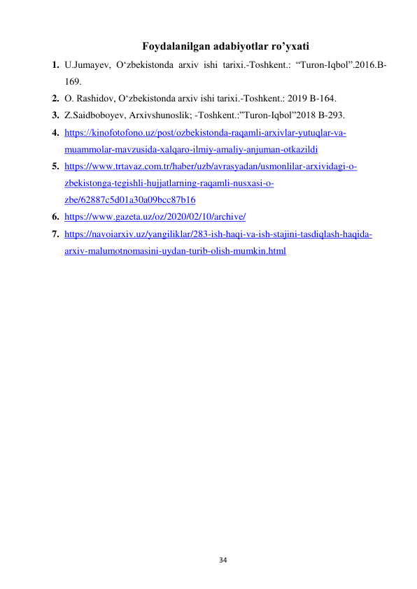  
34 
Foydalanilgan adabiyotlar ro’yxati  
1. U.Jumayev, Oʻzbekistonda arxiv ishi tarixi.-Toshkent.: “Turon-Iqbol”.2016.B-
169. 
2. O. Rashidov, O‘zbekistonda arxiv ishi tarixi.-Toshkent.: 2019 B-164. 
3. Z.Saidboboyev, Arxivshunoslik; -Toshkent.:”Turon-Iqbol”2018 B-293. 
4. https://kinofotofono.uz/post/ozbekistonda-raqamli-arxivlar-yutuqlar-va-
muammolar-mavzusida-xalqaro-ilmiy-amaliy-anjuman-otkazildi  
5. https://www.trtavaz.com.tr/haber/uzb/avrasyadan/usmonlilar-arxividagi-o-
zbekistonga-tegishli-hujjatlarning-raqamli-nusxasi-o-
zbe/62887c5d01a30a09bcc87b16 
6. https://www.gazeta.uz/oz/2020/02/10/archive/ 
7. https://navoiarxiv.uz/yangiliklar/283-ish-haqi-va-ish-stajini-tasdiqlash-haqida-
arxiv-malumotnomasini-uydan-turib-olish-mumkin.html 
 
 
 
 
