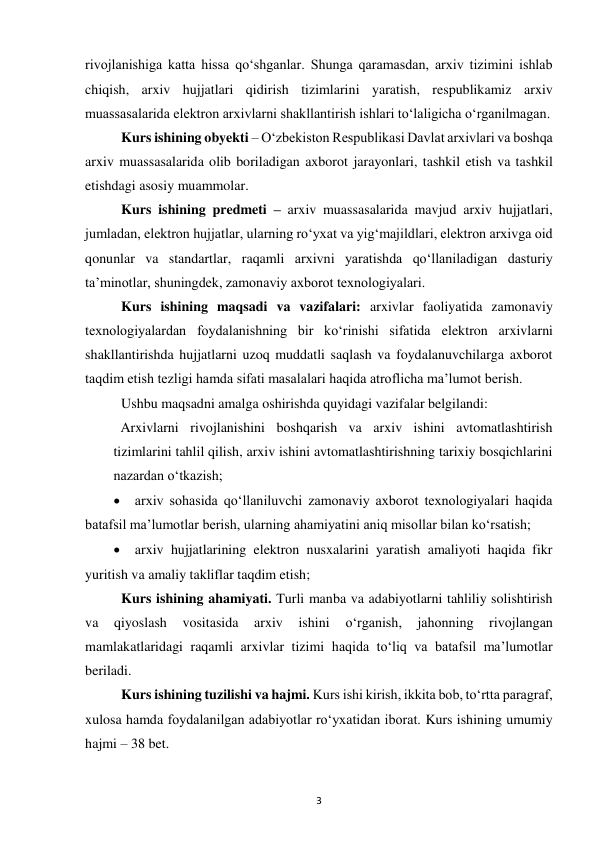  
3 
rivojlanishiga katta hissa qo‘shganlar. Shunga qaramasdan, arxiv tizimini ishlab 
chiqish, arxiv hujjatlari qidirish tizimlarini yaratish, respublikamiz arxiv 
muassasalarida elektron arxivlarni shakllantirish ishlari to‘laligicha o‘rganilmagan.  
Kurs ishining obyekti – O‘zbekiston Respublikasi Davlat arxivlari va boshqa 
arxiv muassasalarida olib boriladigan axborot jarayonlari, tashkil etish va tashkil 
etishdagi asosiy muammolar.  
Kurs ishining predmeti – arxiv muassasalarida mavjud arxiv hujjatlari, 
jumladan, elektron hujjatlar, ularning ro‘yxat va yig‘majildlari, elektron arxivga oid 
qonunlar va standartlar, raqamli arxivni yaratishda qo‘llaniladigan dasturiy 
ta’minotlar, shuningdek, zamonaviy axborot texnologiyalari.  
Kurs ishining maqsadi va vazifalari: arxivlar faoliyatida zamonaviy 
texnologiyalardan foydalanishning bir ko‘rinishi sifatida elektron arxivlarni 
shakllantirishda hujjatlarni uzoq muddatli saqlash va foydalanuvchilarga axborot 
taqdim etish tezligi hamda sifati masalalari haqida atroflicha ma’lumot berish.  
Ushbu maqsadni amalga oshirishda quyidagi vazifalar belgilandi:  
  Arxivlarni rivojlanishini boshqarish va arxiv ishini avtomatlashtirish 
tizimlarini tahlil qilish, arxiv ishini avtomatlashtirishning tarixiy bosqichlarini 
nazardan o‘tkazish;  
 arxiv sohasida qo‘llaniluvchi zamonaviy axborot texnologiyalari haqida 
batafsil ma’lumotlar berish, ularning ahamiyatini aniq misollar bilan ko‘rsatish;  
 arxiv hujjatlarining elektron nusxalarini yaratish amaliyoti haqida fikr 
yuritish va amaliy takliflar taqdim etish;  
Kurs ishining ahamiyati. Turli manba va adabiyotlarni tahliliy solishtirish 
va 
qiyoslash 
vositasida 
arxiv 
ishini 
o‘rganish, 
jahonning 
rivojlangan 
mamlakatlaridagi raqamli arxivlar tizimi haqida to‘liq va batafsil ma’lumotlar 
beriladi. 
Kurs ishining tuzilishi va hajmi. Kurs ishi kirish, ikkita bob, to‘rtta paragraf, 
xulosa hamda foydalanilgan adabiyotlar ro‘yxatidan iborat. Kurs ishining umumiy 
hajmi – 38 bet. 
 
