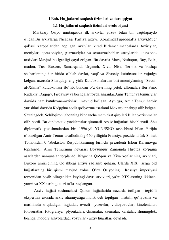  
4 
I Bob. Hujjatlarni saqlash tizimlari va taraqqiyot 
1.1 Hujjatlarni saqlash tizimlari evolutsiyasi 
         Markaziy Osiyo mintaqasida ilk arxivlar yozuv bilan bir vaqtdapaydo  
oʼlgan.Bu arxivlarga Nisadagi Parfiya arxivi, XorazmdaTuproqqal’a arxivi,Mug‘ 
qal’asi xarobalaridan topilgan arxivlar kiradi.Birlamchimanbalarda toxiriylar, 
moniylar, qoraxoniylar, g‘aznaviylar va axorazmshohlar saroylarida utubxona-
arxivlari Mavjud bo‘lganligi qayd etilgan. Bu davrda Marv, Nishopur, Ray, Balx, 
madon, Tus, Buxoro, Samarqand, Urganch, Xiva, Nisa, Termiz va boshqa 
shaharlaming har birida o‘hlab davlat, vaqf va Shaxsiy kutubxonalar vujudga 
kelgan. uxoroda Sharqdagi eng yirik Kutubxonalardan biri amoniylaming “Savoi-
al-Xikma” kutubxonasi Bo‘lib, bundan o‘z davrining yetuk allomalari Ibn Sino, 
Rudakiy, Daqiqiy, Firdavsiy va boshqalar foydalanganlar.Amir Temur va temuriylar 
davrida ham kutubxona-arxivlari  mavjud bo’lgan. Ayniqsa, Amir Temur harbiy 
yurishlari davrida Ko‘pgina nodir qo‘lyozma asarlami Movarounnahrga olib kelgan. 
Shuningdek, Sohibqiron jahonning bir qancha mamlakat qirollari Bilan yozishmalar 
olib bordi. Bu diplomatik yozishmalar qimmatli Arxiv hujjatlari hisoblanadi. Shu 
diplomatik yozishmalardan biri 1996-yil YUNESKO tashabbusi bilan Parijda 
o‘tkazilgan Amir Temur tavalludinihg 660 yilligida Fransiya prezidenti Jak Shirak 
Tomonidan 0 ‘zbekiston Respublikasining birinchi prezidenti Islom Karimovga 
topshirildi. Amir Temurning nevarasi Boysunqur Zamonida Hirotda ko‘pgina 
asarlardan namunalar to‘planadi.Bizgacha Qo‘qon va Xiva xonlarining arxivlari, 
Buxoro amirligining Qo‘shbegi arxivi saqlanib qolgan. Ularda XIX  asrga oid 
hujjatlarning bir qismi mavjud xolos. O’rta Osiyoning  Rossiya imperiyasi 
tomonidan bosib olinganidan keyingi davr  arxivlari, ya’ni XIX asrning ikkinchi 
yarmi va XX asr hujjatlari to‘la  saqlangan. 
          Arxiv hujjati tushunchasi Qonun hujjatlarida nazarda tutilgan  tegishli 
ekspertiza asosida arxiv ahamiyatiga molik deb topilgan  matnli, qo‘lyozma va 
mashinada o‘qiladigan hujjatlar, ovozli  yozuvlar, vidioyozuvlar, kinolentalar, 
fotosuratlar, fotografiya  plyonkalari, chizmalar, sxemalar, xaritalar, shuningdek, 
boshqa  moddiy ashyolardagi yozuvlar - arxiv hujjatlari deyiladi. 
