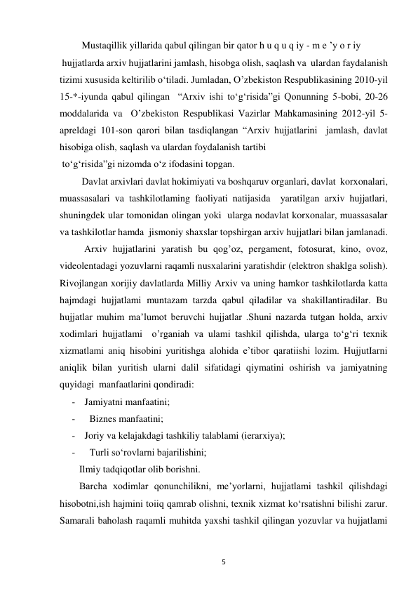  
5 
         Mustaqillik yillarida qabul qilingan bir qator h u q u q iy - m e ’y o r iy 
 hujjatlarda arxiv hujjatlarini jamlash, hisobga olish, saqlash va  ulardan faydalanish 
tizimi xususida keltirilib o‘tiladi. Jumladan, O’zbekiston Respublikasining 2010-yil 
15-*-iyunda qabul qilingan  “Arxiv ishi to‘g‘risida”gi Qonunning 5-bobi, 20-26 
moddalarida va  O’zbekiston Respublikasi Vazirlar Mahkamasining 2012-yil 5-  
apreldagi 101-son qarori bilan tasdiqlangan “Arxiv hujjatlarini  jamlash, davlat 
hisobiga olish, saqlash va ulardan foydalanish tartibi  
 to‘g‘risida”gi nizomda o‘z ifodasini topgan. 
         Davlat arxivlari davlat hokimiyati va boshqaruv organlari, davlat  korxonalari, 
muassasalari va tashkilotlaming faoliyati natijasida  yaratilgan arxiv hujjatlari, 
shuningdek ular tomonidan olingan yoki  ularga nodavlat korxonalar, muassasalar 
va tashkilotlar hamda  jismoniy shaxslar topshirgan arxiv hujjatlari bilan jamlanadi. 
          Arxiv hujjatlarini yaratish bu qog’oz, pergament, fotosurat, kino, ovoz, 
videolentadagi yozuvlarni raqamli nusxalarini yaratishdir (elektron shaklga solish). 
Rivojlangan xorijiy davlatlarda Milliy Arxiv va uning hamkor tashkilotlarda katta 
hajmdagi hujjatlami muntazam tarzda qabul qiladilar va shakillantiradilar. Bu 
hujjatlar muhim ma’lumot beruvchi hujjatlar .Shuni nazarda tutgan holda, arxiv 
xodimlari hujjatlami  o’rganiah va ulami tashkil qilishda, ularga to‘g‘ri texnik 
xizmatlami aniq hisobini yuritishga alohida e’tibor qaratiishi lozim. HujjutIarni 
aniqlik bilan yuritish ularni dalil sifatidagi qiymatini oshirish va jamiyatning 
quyidagi  manfaatlarini qondiradi:  
- Jamiyatni manfaatini; 
-   Biznes manfaatini;  
- Joriy va kelajakdagi tashkiliy talablami (ierarxiya); 
-   Turli soʻrovlarni bajarilishini;   
        Ilmiy tadqiqotlar olib borishni.  
        Barcha xodimlar qonunchilikni, me’yorlarni, hujjatlami tashkil qilishdagi 
hisobotni,ish hajmini toiiq qamrab olishni, texnik xizmat ko‘rsatishni bilishi zarur. 
Samarali baholash raqamli muhitda yaxshi tashkil qilingan yozuvlar va hujjatlami 
