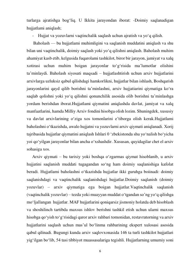  
6 
turlarga ajratishga bog‘liq. U Ikkita jarayondan iborat: -Doimiy saqlanadigan 
hujjatlami aniqlash;  
- Hujjat va yozuvlarni vaqtinchalik saqlash uchun ajratish va yo‘q qilish.  
      Baholash — bu hujjatlami muhimligini va saqlanish muddatini aniqlash va shu 
bilan uni vaqtinchalik, doimiy saqlash yoki yo‘q qilishni aniqlash. Baholash muhim 
ahamiyat kasb etib, kelgusida fuqarolami tashkilot, biror bir jarayon, jamiyat va xalq 
xotirasi uchun muhim boigan jarayonlar to‘g‘risida ma’lumotlar olishini 
ta’minlaydi. Baholash siyosati maqsadi – hujjatlashtirish uchun arxiv hujjatlarini 
arxivlarga uzluksiz qabul qilishdagi hamkorlikni, hujjatlar bilan ishlash, Boshqarish 
jarayonlarini qayd qilib borishni ta’minlashni, arxiv hujjatiarini qiymatiga ko‘ra 
saqlab qolishni yoki yo‘q qilishni qonunchilik asosida olib borishni ta’minlashga 
yordam berishdan iborat.Hujjatlami qiymatini aniqlashda davlat, jamiyat va xalq 
manfaatlarini, hamda Milliy Arxiv fondini hisobga olish lozim. Shuningdek, xususiy 
va davlat arxivlarining o‘ziga xos tomonlarini e’tiborga olish kerak.Hujjatlami 
baholashni o‘tkazishda, awalo hujjatni va yozuvlarni arxiv qiymati aniqlanadi. Xorij 
tajribasida hujjatlar qiymatini aniqlash Ishlari 0 ‘zbekistonda shu yo‘nalish bo‘yicha 
yoi qo‘yilgan jarayonlar bilan ancha o‘xshashdir. Xususan, quyidagilar chet el arxiv 
sohasiga xos.  
     Arxiv qiymati – bu tarixiy yoki boshqa o‘zgarmas qiymat hisoblanib, u arxiv 
hujjatini saqlanish muddati tugagandan so‘ng ham doimiy saqlanishiga kafolat 
beradi. Hujjatlami baholashni o‘tkazishda hujjatlar ikki guruhga boiinadi: doimiy 
saqlanishdagi va vaqtinchalik saqlanishdagi hujjatlar.Doimiy saqlanish (doimiy 
yozuvlar) – arxiv qiymatiga ega boigan hujjatlar.Vaqtinchalik saqlanish 
(vaqtinchalik yozuvlar) – tezda yoki muayyan muddat o‘tgandan so’ng yo‘q qilishga 
moʻljallangan  hujjatlar. MAF hujjatlarini qoniqarsiz jismoniy holatda deb hisoblash 
va shoshilinch tartibda maxsus ishlov berishni tashkil etish uchun ularni maxsus 
hisobga qo‘yish to‘g‘risidagi qaror arxiv rahbari tomonidan, restavratorning va arxiv 
hujjatlarini saqlash uchun mas’ul bo‘linma rahbarining ekspert xulosasi asosida 
qabul qilinadi. Bugungi kunda arxiv saqlovxonasida 146 ta turli tashkilot hujjatlari 
yig‘ilgan bo‘lib, 54 tasi tibbiyot muassasalariga tegishli. Hujjatlarning umumiy soni 
