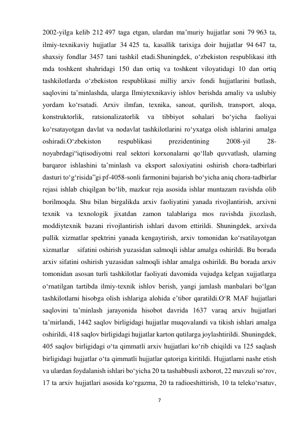  
7 
2002-yilga kelib 212 497 taga etgan, ulardan ma’muriy hujjatlar soni 79 963 ta, 
ilmiy-texnikaviy hujjatlar 34 425 ta, kasallik tarixiga doir hujjatlar 94 647 ta, 
shaxsiy fondlar 3457 tani tashkil etadi.Shuningdek, o‘zbekiston respublikasi itth 
mda toshkent shahridagi 150 dan ortiq va toshkent viloyatidagi 10 dan ortiq 
tashkilotlarda o‘zbekiston respublikasi milliy arxiv fondi hujjatlarini butlash, 
saqlovini ta’minlashda, ularga Ilmiytexnikaviy ishlov berishda amaliy va uslubiy 
yordam ko‘rsatadi. Arxiv ilmfan, texnika, sanoat, qurilish, transport, aloqa, 
konstruktorlik, 
ratsionalizatorlik 
va 
tibbiyot 
sohalari 
bo‘yicha 
faoliyai 
ko‘rsatayotgan davlat va nodavlat tashkilotlarini ro‘yxatga olish ishlarini amalga 
oshiradi.O‘zbekiston 
respublikasi 
prezidentining 
2008-yil 
28-
noyabrdagi“iqtisodiyotni real sektori korxonalarni qo‘llab quvvatlash, ularning 
barqaror ishlashini ta’minlash va eksport saloxiyatini oshirish chora-tadbirlari 
dasturi to‘g‘risida”gi pf-4058-sonli farmonini bajarish bo‘yicha aniq chora-tadbirlar 
rejasi ishlab chiqilgan bo‘lib, mazkur reja asosida ishlar muntazam ravishda olib 
borilmoqda. Shu bilan birgalikda arxiv faoliyatini yanada rivojlantirish, arxivni 
texnik va texnologik jixatdan zamon talablariga mos ravishda jixozlash, 
moddiytexnik bazani rivojlantirish ishlari davom ettirildi. Shuningdek, arxivda 
pullik xizmatlar spektrini yanada kengaytirish, arxiv tomonidan ko‘rsatilayotgan 
xizmatlar    sifatini oshirish yuzasidan salmoqli ishlar amalga oshirildi. Bu borada 
arxiv sifatini oshirish yuzasidan salmoqli ishlar amalga oshirildi. Bu borada arxiv 
tomonidan asosan turli tashkilotlar faoliyati davomida vujudga kelgan xujjatlarga 
o‘rnatilgan tartibda ilmiy-texnik ishlov berish, yangi jamlash manbalari bo‘lgan 
tashkilotlarni hisobga olish ishlariga alohida e’tibor qaratildi.O‘R MAF hujjatlari 
saqlovini ta’minlash jarayonida hisobot davrida 1637 varaq arxiv hujjatlari 
ta’mirlandi, 1442 saqlov birligidagi hujjatlar muqovalandi va tikish ishlari amalga 
oshirildi, 418 saqlov birligidagi hujjatlar karton qutilarga joylashtirildi. Shuningdek, 
405 saqlov birligidagi o‘ta qimmatli arxiv hujjatlari ko‘rib chiqildi va 125 saqlash 
birligidagi hujjatlar o‘ta qimmatli hujjatlar qatoriga kiritildi. Hujjatlarni nashr etish 
va ulardan foydalanish ishlari bo‘yicha 20 ta tashabbusli axborot, 22 mavzuli so‘rov, 
17 ta arxiv hujjatlari asosida ko‘rgazma, 20 ta radioeshittirish, 10 ta teleko‘rsatuv, 
