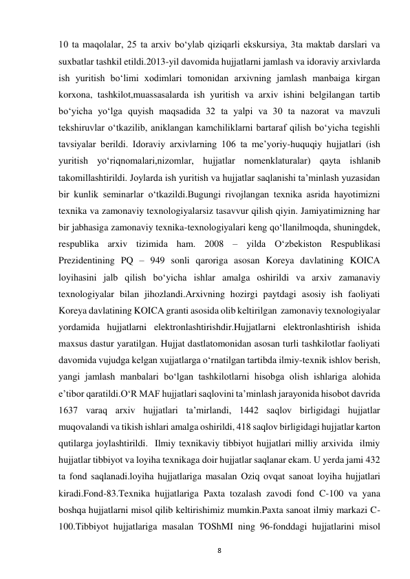  
8 
10 ta maqolalar, 25 ta arxiv bo‘ylab qiziqarli ekskursiya, 3ta maktab darslari va 
suxbatlar tashkil etildi.2013-yil davomida hujjatlarni jamlash va idoraviy arxivlarda 
ish yuritish bo‘limi xodimlari tomonidan arxivning jamlash manbaiga kirgan 
korxona, tashkilot,muassasalarda ish yuritish va arxiv ishini belgilangan tartib 
bo‘yicha yo‘lga quyish maqsadida 32 ta yalpi va 30 ta nazorat va mavzuli 
tekshiruvlar o‘tkazilib, aniklangan kamchiliklarni bartaraf qilish bo‘yicha tegishli 
tavsiyalar berildi. Idoraviy arxivlarning 106 ta me’yoriy-huquqiy hujjatlari (ish 
yuritish yo‘riqnomalari,nizomlar, hujjatlar nomenklaturalar) qayta ishlanib 
takomillashtirildi. Joylarda ish yuritish va hujjatlar saqlanishi ta’minlash yuzasidan 
bir kunlik seminarlar o‘tkazildi.Bugungi rivojlangan texnika asrida hayotimizni 
texnika va zamonaviy texnologiyalarsiz tasavvur qilish qiyin. Jamiyatimizning har 
bir jabhasiga zamonaviy texnika-texnologiyalari keng qo‘llanilmoqda, shuningdek, 
respublika arxiv tizimida ham. 2008 – yilda O‘zbekiston Respublikasi 
Prezidentining PQ – 949 sonli qaroriga asosan Koreya davlatining KOICA 
loyihasini jalb qilish bo‘yicha ishlar amalga oshirildi va arxiv zamanaviy 
texnologiyalar bilan jihozlandi.Arxivning hozirgi paytdagi asosiy ish faoliyati 
Koreya davlatining KOICA granti asosida olib keltirilgan  zamonaviy texnologiyalar 
yordamida hujjatlarni elektronlashtirishdir.Hujjatlarni elektronlashtirish ishida 
maxsus dastur yaratilgan. Hujjat dastlatomonidan asosan turli tashkilotlar faoliyati 
davomida vujudga kelgan xujjatlarga o‘rnatilgan tartibda ilmiy-texnik ishlov berish, 
yangi jamlash manbalari bo‘lgan tashkilotlarni hisobga olish ishlariga alohida 
e’tibor qaratildi.O‘R MAF hujjatlari saqlovini ta’minlash jarayonida hisobot davrida 
1637 varaq arxiv hujjatlari ta’mirlandi, 1442 saqlov birligidagi hujjatlar 
muqovalandi va tikish ishlari amalga oshirildi, 418 saqlov birligidagi hujjatlar karton 
qutilarga joylashtirildi.  Ilmiy texnikaviy tibbiyot hujjatlari milliy arxivida  ilmiy 
hujjatlar tibbiyot va loyiha texnikaga doir hujjatlar saqlanar ekam. U yerda jami 432 
ta fond saqlanadi.loyiha hujjatlariga masalan Oziq ovqat sanoat loyiha hujjatlari 
kiradi.Fond-83.Texnika hujjatlariga Paxta tozalash zavodi fond C-100 va yana 
boshqa hujjatlarni misol qilib keltirishimiz mumkin.Paxta sanoat ilmiy markazi C-
100.Tibbiyot hujjatlariga masalan TOShMI ning 96-fonddagi hujjatlarini misol 
