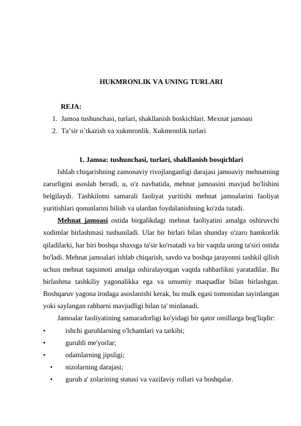 HUKMRONLIK VA UNING TURLARI
          REJA:
1. Jamoa tushunchasi, turlari, shakllanish boskichlari. Mexnat jamoasi 
2. Ta’sir o`tkazish va xukmronlik. Xukmronlik turlari
1. Jamoa: tushunchasi, turlari, shakllanish bosqichlari
Ishlab chiqarishning zamonaviy rivojlanganligi darajasi jamoaviy mehnatning
zarurligini asoslab beradi, u, o'z navbatida, mehnat jamoasini mavjud bo'lishini
belgilaydi.  Tashkilotni  samarali  faoliyat  yuritishi  mehnat  jamoalarini  faoliyat
yuritishlari qonunlarini bilish va ulardan foydalanishning ko'zda tutadi.
Mehnat jamoasi ostida birgalikdagi mehnat faoliyatini amalga oshiruvchi
xodimlar birlashmasi tushuniladi. Ular bir birlari bilan shunday o'zaro hamkorlik
qiladilarki, har biri boshqa shaxsga ta'sir ko'rsatadi va bir vaqtda uning ta'siri ostida
bo'ladi. Mehnat jamoalari ishlab chiqarish, savdo va boshqa jarayonni tashkil qilish
uchun mehnat taqsimoti amalga oshiralayotgan vaqtda rahbarlikni yaratadilar. Bu
birlashma  tashkiliy  yagonalikka  ega  va  umumiy  maqsadlar  bilan  birlashgan.
Boshqaruv yagona irodaga asoslanishi kerak, bu mulk egasi tomonidan tayinlangan
yoki saylangan rahbarni mavjudligi bilan ta' minlanadi.
Jamoalar faoliyatining samaradorligi ko'yidagi bir qator omillarga bog'liqdir:
•
ishchi guruhlarning o'lchamlari va tarkibi;
•
guruhli me'yorlar;
•
odamlarning jipsligi;
•
nizolarning darajasi;
•
guruh a' zolarining statusi va vazifaviy rollari va boshqalar.
