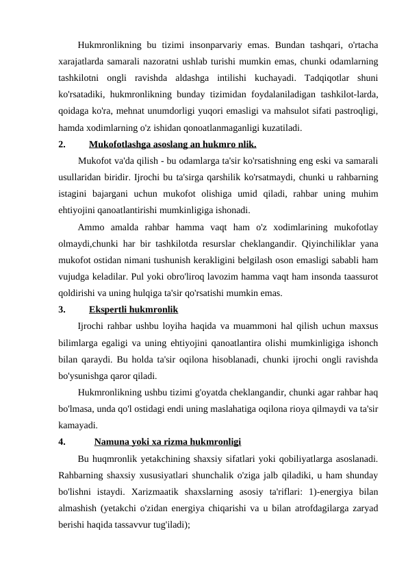 Hukmronlikning  bu tizimi  insonparvariy  emas.  Bundan  tashqari,  o'rtacha
xarajatlarda samarali nazoratni ushlab turishi mumkin emas, chunki odamlarning
tashkilotni  ongli  ravishda  aldashga  intilishi  kuchayadi.  Tadqiqotlar  shuni
ko'rsatadiki, hukmronlikning bunday tizimidan foydalaniladigan tashkilot-larda,
qoidaga ko'ra, mehnat unumdorligi yuqori emasligi va mahsulot sifati pastroqligi,
hamda xodimlarning o'z ishidan qonoatlanmaganligi kuzatiladi.
2.
Mukofotlashga asoslang an hukmro nlik.
Mukofot va'da qilish - bu odamlarga ta'sir ko'rsatishning eng eski va samarali
usullaridan biridir. Ijrochi bu ta'sirga qarshilik ko'rsatmaydi, chunki u rahbarning
istagini  bajargani  uchun  mukofot  olishiga  umid  qiladi,  rahbar  uning  muhim
ehtiyojini qanoatlantirishi mumkinligiga ishonadi.
Ammo  amalda  rahbar  hamma  vaqt  ham  o'z  xodimlarining  mukofotlay
olmaydi,chunki har bir tashkilotda resurslar cheklangandir. Qiyinchiliklar yana
mukofot ostidan nimani tushunish kerakligini belgilash oson emasligi sababli ham
vujudga keladilar. Pul yoki obro'liroq lavozim hamma vaqt ham insonda taassurot
qoldirishi va uning hulqiga ta'sir qo'rsatishi mumkin emas.
3.
Ekspertli hukmronlik
Ijrochi rahbar ushbu loyiha haqida va muammoni hal qilish uchun maxsus
bilimlarga egaligi va uning ehtiyojini qanoatlantira olishi mumkinligiga ishonch
bilan qaraydi. Bu holda ta'sir oqilona hisoblanadi, chunki ijrochi ongli ravishda
bo'ysunishga qaror qiladi.
Hukmronlikning ushbu tizimi g'oyatda cheklangandir, chunki agar rahbar haq
bo'lmasa, unda qo'l ostidagi endi uning maslahatiga oqilona rioya qilmaydi va ta'sir
kamayadi.
4.
Namuna yoki xa rizma hukmronligi
Bu huqmronlik yetakchining shaxsiy sifatlari yoki qobiliyatlarga asoslanadi.
Rahbarning shaxsiy xususiyatlari shunchalik o'ziga jalb qiladiki, u ham shunday
bo'lishni  istaydi.  Xarizmaatik  shaxslarning  asosiy  ta'riflari:  1)-energiya  bilan
almashish (yetakchi o'zidan energiya chiqarishi va u bilan atrofdagilarga zaryad
berishi haqida tassavvur tug'iladi);
