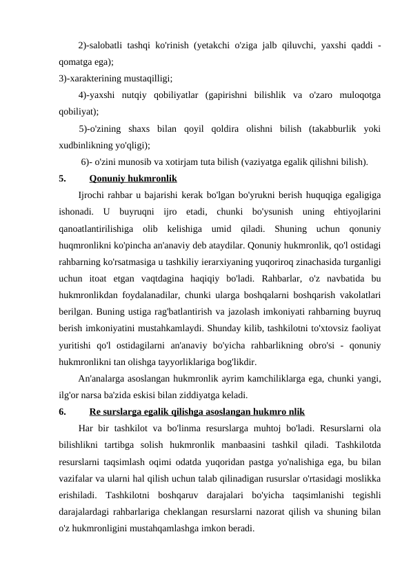 2)-salobatli tashqi ko'rinish (yetakchi o'ziga jalb qiluvchi, yaxshi qaddi -
qomatga ega);
3)-xarakterining mustaqilligi;
4)-yaxshi  nutqiy  qobiliyatlar  (gapirishni  bilishlik  va  o'zaro  muloqotga
qobiliyat);
5)-o'zining  shaxs  bilan  qoyil  qoldira  olishni  bilish  (takabburlik  yoki
xudbinlikning yo'qligi);
6)- o'zini munosib va xotirjam tuta bilish (vaziyatga egalik qilishni bilish).
5.
Qonuniy hukmronlik
Ijrochi rahbar u bajarishi kerak bo'lgan bo'yrukni berish huquqiga egaligiga
ishonadi.  U  buyruqni  ijro  etadi,  chunki  bo'ysunish  uning  ehtiyojlarini
qanoatlantirilishiga  olib  kelishiga  umid  qiladi.  Shuning  uchun  qonuniy
huqmronlikni ko'pincha an'anaviy deb ataydilar. Qonuniy hukmronlik, qo'l ostidagi
rahbarning ko'rsatmasiga u tashkiliy ierarxiyaning yuqoriroq zinachasida turganligi
uchun  itoat  etgan  vaqtdagina  haqiqiy  bo'ladi.  Rahbarlar,  o'z  navbatida  bu
hukmronlikdan foydalanadilar, chunki ularga boshqalarni boshqarish vakolatlari
berilgan. Buning ustiga rag'batlantirish va jazolash imkoniyati rahbarning buyruq
berish imkoniyatini mustahkamlaydi. Shunday kilib, tashkilotni to'xtovsiz faoliyat
yuritishi  qo'l  ostidagilarni  an'anaviy  bo'yicha  rahbarlikning  obro'si  -  qonuniy
hukmronlikni tan olishga tayyorliklariga bog'likdir.
An'analarga asoslangan hukmronlik ayrim kamchiliklarga ega, chunki yangi,
ilg'or narsa ba'zida eskisi bilan ziddiyatga keladi.
6.
Re surslarga egalik qilishga asoslangan hukmro nlik
Har  bir  tashkilot  va bo'linma resurslarga muhtoj  bo'ladi. Resurslarni  ola
bilishlikni  tartibga  solish  hukmronlik  manbaasini  tashkil  qiladi.  Tashkilotda
resurslarni taqsimlash oqimi odatda yuqoridan pastga yo'nalishiga ega, bu bilan
vazifalar va ularni hal qilish uchun talab qilinadigan rusurslar o'rtasidagi moslikka
erishiladi.  Tashkilotni  boshqaruv  darajalari  bo'yicha  taqsimlanishi  tegishli
darajalardagi rahbarlariga cheklangan resurslarni nazorat qilish va shuning bilan
o'z hukmronligini mustahqamlashga imkon beradi.
