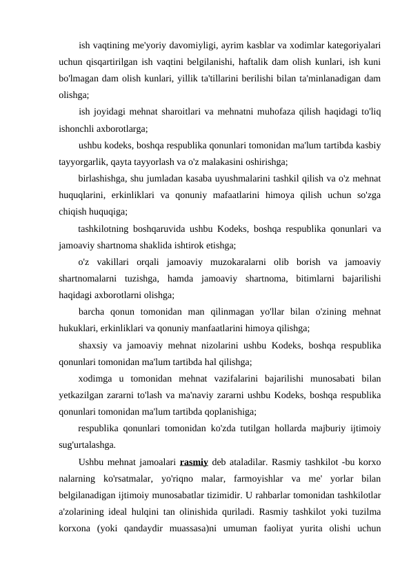 ish vaqtining me'yoriy davomiyligi, ayrim kasblar va xodimlar kategoriyalari
uchun qisqartirilgan ish vaqtini belgilanishi, haftalik dam olish kunlari, ish kuni
bo'lmagan dam olish kunlari, yillik ta'tillarini berilishi bilan ta'minlanadigan dam
olishga;
ish joyidagi mehnat sharoitlari va mehnatni muhofaza qilish haqidagi to'liq
ishonchli axborotlarga;
ushbu kodeks, boshqa respublika qonunlari tomonidan ma'lum tartibda kasbiy
tayyorgarlik, qayta tayyorlash va o'z malakasini oshirishga;
birlashishga, shu jumladan kasaba uyushmalarini tashkil qilish va o'z mehnat
huquqlarini,  erkinliklari  va  qonuniy  mafaatlarini  himoya  qilish  uchun  so'zga
chiqish huquqiga;
tashkilotning boshqaruvida ushbu Kodeks, boshqa respublika qonunlari va
jamoaviy shartnoma shaklida ishtirok etishga;
o'z  vakillari  orqali  jamoaviy  muzokaralarni  olib  borish  va  jamoaviy
shartnomalarni  tuzishga,  hamda  jamoaviy  shartnoma,  bitimlarni  bajarilishi
haqidagi axborotlarni olishga;
barcha  qonun  tomonidan  man  qilinmagan  yo'llar  bilan  o'zining  mehnat
hukuklari, erkinliklari va qonuniy manfaatlarini himoya qilishga;
shaxsiy va jamoaviy mehnat nizolarini ushbu Kodeks, boshqa respublika
qonunlari tomonidan ma'lum tartibda hal qilishga;
xodimga  u  tomonidan  mehnat  vazifalarini  bajarilishi  munosabati  bilan
yetkazilgan zararni to'lash va ma'naviy zararni ushbu Kodeks, boshqa respublika
qonunlari tomonidan ma'lum tartibda qoplanishiga;
respublika qonunlari tomonidan ko'zda tutilgan hollarda majburiy ijtimoiy
sug'urtalashga.
Ushbu mehnat jamoalari rasmiy deb ataladilar. Rasmiy tashkilot -bu korxo
nalarning  ko'rsatmalar,  yo'riqno  malar,  farmoyishlar  va  me'  yorlar  bilan
belgilanadigan ijtimoiy munosabatlar tizimidir. U rahbarlar tomonidan tashkilotlar
a'zolarining ideal hulqini tan olinishida quriladi. Rasmiy tashkilot yoki tuzilma
korxona  (yoki  qandaydir  muassasa)ni  umuman  faoliyat  yurita  olishi  uchun
