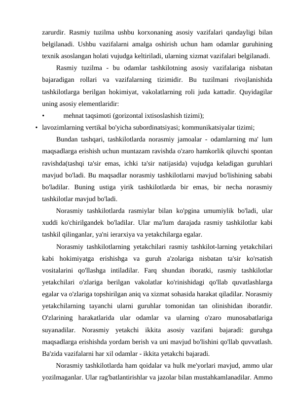 zarurdir. Rasmiy tuzilma ushbu korxonaning asosiy vazifalari qandayligi bilan
belgilanadi. Ushbu vazifalarni amalga oshirish uchun ham odamlar guruhining
texnik asoslangan holati vujudga keltiriladi, ularning xizmat vazifalari belgilanadi.
Rasmiy  tuzilma  -  bu  odamlar  tashkilotning  asosiy  vazifalariga  nisbatan
bajaradigan  rollari  va  vazifalarning  tizimidir.  Bu  tuzilmani  rivojlanishida
tashkilotlarga berilgan hokimiyat, vakolatlarning roli juda kattadir. Quyidagilar
uning asosiy elementlaridir:
•
mehnat taqsimoti (gorizontal ixtisoslashish tizimi);
• lavozimlarning vertikal bo'yicha subordinatsiyasi; kommunikatsiyalar tizimi;
Bundan tashqari, tashkilotlarda norasmiy jamoalar - odamlarning ma' lum
maqsadlarga erishish uchun muntazam ravishda o'zaro hamkorlik qiluvchi spontan
ravishda(tashqi  ta'sir emas, ichki ta'sir natijasida) vujudga keladigan guruhlari
mavjud bo'ladi. Bu maqsadlar norasmiy tashkilotlarni mavjud bo'lishining sababi
bo'ladilar.  Buning  ustiga  yirik  tashkilotlarda  bir  emas,  bir  necha  norasmiy
tashkilotlar mavjud bo'ladi.
Norasmiy  tashkilotlarda  rasmiylar  bilan  ko'pgina  umumiylik  bo'ladi,  ular
xuddi ko'chirilgandek bo'ladilar. Ular ma'lum darajada rasmiy tashkilotlar kabi
tashkil qilinganlar, ya'ni ierarxiya va yetakchilarga egalar.
Norasmiy tashkilotlarning yetakchilari rasmiy tashkilot-larning yetakchilari
kabi  hokimiyatga  erishishga  va  guruh  a'zolariga  nisbatan  ta'sir  ko'rsatish
vositalarini  qo'llashga  intiladilar.  Farq  shundan  iboratki,  rasmiy  tashkilotlar
yetakchilari  o'zlariga  berilgan  vakolatlar  ko'rinishidagi  qo'llab  quvatlashlarga
egalar va o'zlariga topshirilgan aniq va xizmat sohasida harakat qiladilar. Norasmiy
yetakchilarning  tayanchi  ularni  guruhlar  tomonidan  tan  olinishidan  iboratdir.
O'zlarining  harakatlarida  ular  odamlar  va  ularning  o'zaro  munosabatlariga
suyanadilar.  Norasmiy  yetakchi  ikkita  asosiy  vazifani  bajaradi:  guruhga
maqsadlarga erishishda yordam berish va uni mavjud bo'lishini qo'llab quvvatlash.
Ba'zida vazifalarni har xil odamlar - ikkita yetakchi bajaradi.
Norasmiy tashkilotlarda ham qoidalar va hulk me'yorlari mavjud, ammo ular
yozilmaganlar. Ular rag'batlantirishlar va jazolar bilan mustahkamlanadilar. Ammo
