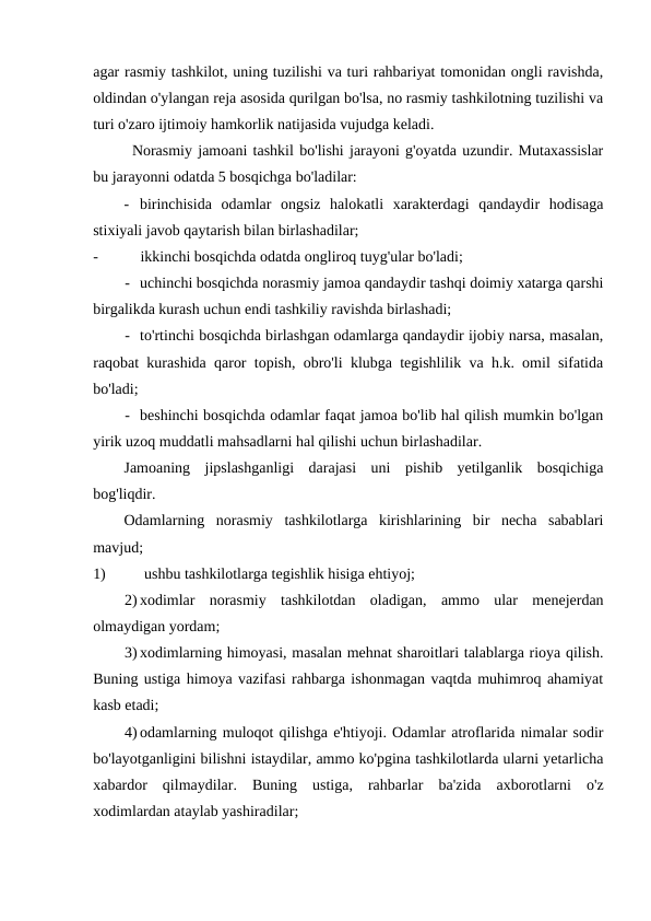 agar rasmiy tashkilot, uning tuzilishi va turi rahbariyat tomonidan ongli ravishda,
oldindan o'ylangan reja asosida qurilgan bo'lsa, no rasmiy tashkilotning tuzilishi va
turi o'zaro ijtimoiy hamkorlik natijasida vujudga keladi.
Norasmiy jamoani tashkil bo'lishi jarayoni g'oyatda uzundir. Mutaxassislar
bu jarayonni odatda 5 bosqichga bo'ladilar:
- birinchisida  odamlar  ongsiz  halokatli  xarakterdagi  qandaydir  hodisaga
stixiyali javob qaytarish bilan birlashadilar;
-
ikkinchi bosqichda odatda ongliroq tuyg'ular bo'ladi;
- uchinchi bosqichda norasmiy jamoa qandaydir tashqi doimiy xatarga qarshi
birgalikda kurash uchun endi tashkiliy ravishda birlashadi;
- to'rtinchi bosqichda birlashgan odamlarga qandaydir ijobiy narsa, masalan,
raqobat kurashida qaror topish, obro'li klubga tegishlilik va h.k. omil sifatida
bo'ladi;
- beshinchi bosqichda odamlar faqat jamoa bo'lib hal qilish mumkin bo'lgan
yirik uzoq muddatli mahsadlarni hal qilishi uchun birlashadilar.
Jamoaning  jipslashganligi  darajasi  uni  pishib  yetilganlik  bosqichiga
bog'liqdir.
Odamlarning  norasmiy  tashkilotlarga  kirishlarining  bir  necha  sabablari
mavjud;
1)
ushbu tashkilotlarga tegishlik hisiga ehtiyoj;
2) xodimlar  norasmiy  tashkilotdan  oladigan,  ammo  ular  menejerdan
olmaydigan yordam;
3) xodimlarning himoyasi, masalan mehnat sharoitlari talablarga rioya qilish.
Buning ustiga himoya vazifasi rahbarga ishonmagan vaqtda muhimroq ahamiyat
kasb etadi;
4) odamlarning muloqot qilishga e'htiyoji. Odamlar atroflarida nimalar sodir
bo'layotganligini bilishni istaydilar, ammo ko'pgina tashkilotlarda ularni yetarlicha
xabardor  qilmaydilar.  Buning  ustiga,  rahbarlar  ba'zida  axborotlarni  o'z
xodimlardan ataylab yashiradilar;
