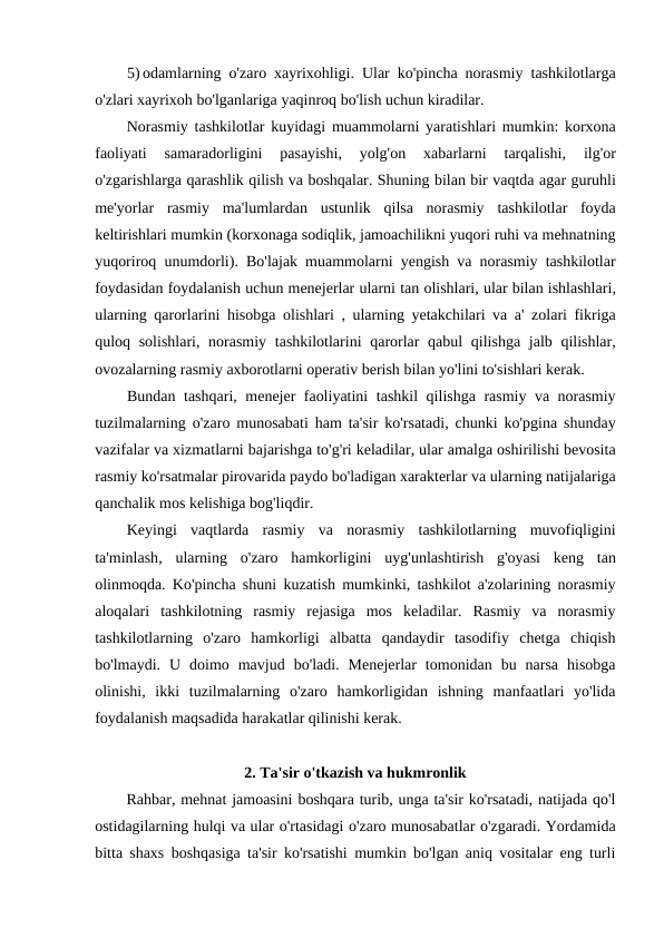 5) odamlarning o'zaro xayrixohligi.  Ular ko'pincha norasmiy tashkilotlarga
o'zlari xayrixoh bo'lganlariga yaqinroq bo'lish uchun kiradilar.
Norasmiy tashkilotlar kuyidagi muammolarni yaratishlari mumkin:  korxona
faoliyati 
samaradorligini 
pasayishi,
 yolg'on 
xabarlarni 
tarqalishi,
 ilg'or
o'zgarishlarga qarashlik qilish va boshqalar. Shuning bilan bir vaqtda agar guruhli
me'yorlar rasmiy ma'lumlardan ustunlik qilsa norasmiy tashkilotlar foyda
keltirishlari mumkin (korxonaga sodiqlik, jamoachilikni yuqori ruhi va mehnatning
yuqoriroq unumdorli).  Bo'lajak muammolarni yengish va norasmiy tashkilotlar
foydasidan foydalanish uchun menejerlar ularni tan olishlari, ular bilan ishlashlari,
ularning qarorlarini hisobga olishlari ,  ularning yetakchilari va a'  zolari fikriga
quloq solishlari,  norasmiy tashkilotlarini qarorlar qabul qilishga jalb qilishlar,
ovozalarning rasmiy axborotlarni operativ berish bilan yo'lini to'sishlari kerak.
Bundan tashqari,  menejer faoliyatini tashkil qilishga rasmiy va norasmiy
tuzilmalarning o'zaro munosabati ham ta'sir ko'rsatadi,  chunki ko'pgina shunday
vazifalar va xizmatlarni bajarishga to'g'ri keladilar, ular amalga oshirilishi bevosita
rasmiy ko'rsatmalar pirovarida paydo bo'ladigan xarakterlar va ularning natijalariga
qanchalik mos kelishiga bog'liqdir.
Keyingi vaqtlarda rasmiy va norasmiy tashkilotlarning muvofiqligini
ta'minlash,  ularning o'zaro hamkorligini uyg'unlashtirish g'oyasi keng tan
olinmoqda.  Ko'pincha shuni kuzatish mumkinki, tashkilot a'zolarining norasmiy
aloqalari  tashkilotning  rasmiy  rejasiga  mos  keladilar.  Rasmiy  va  norasmiy
tashkilotlarning  o'zaro  hamkorligi  albatta  qandaydir  tasodifiy  chetga  chiqish
bo'lmaydi.  U  doimo  mavjud  bo'ladi.  Menejerlar  tomonidan  bu  narsa  hisobga
olinishi,  ikki  tuzilmalarning  o'zaro  hamkorligidan  ishning  manfaatlari  yo'lida
foydalanish maqsadida harakatlar qilinishi kerak.
2. Ta'sir o'tkazish va hukmronlik
Rahbar, mehnat jamoasini boshqara turib, unga ta'sir ko'rsatadi, natijada qo'l
ostidagilarning hulqi va ular o'rtasidagi o'zaro munosabatlar o'zgaradi. Yordamida
bitta shaxs boshqasiga ta'sir ko'rsatishi mumkin bo'lgan aniq vositalar eng turli
