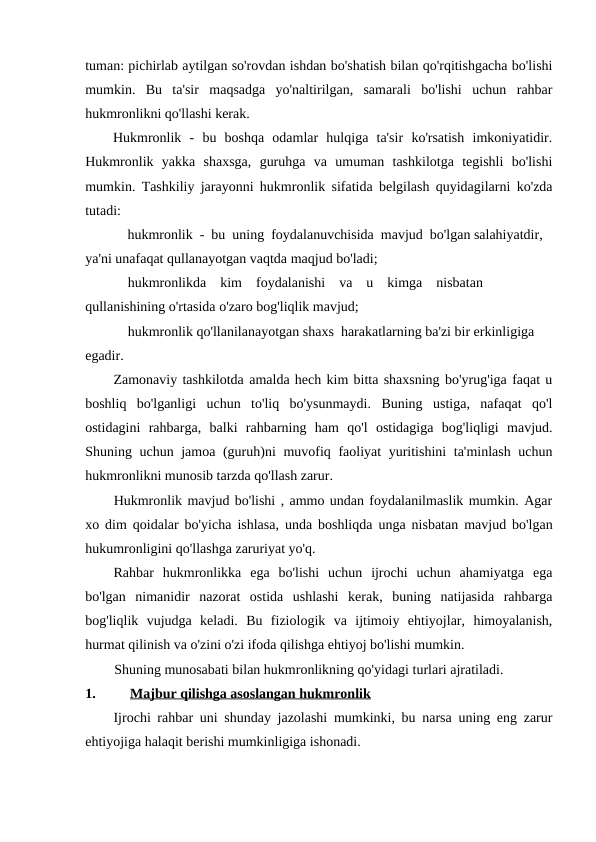 tuman: pichirlab aytilgan so'rovdan ishdan bo'shatish bilan qo'rqitishgacha bo'lishi
mumkin.  Bu  ta'sir  maqsadga  yo'naltirilgan,  samarali  bo'lishi  uchun  rahbar
hukmronlikni qo'llashi kerak.
Hukmronlik  -  bu  boshqa  odamlar  hulqiga  ta'sir  ko'rsatish  imkoniyatidir.
Hukmronlik  yakka  shaxsga,  guruhga  va  umuman  tashkilotga  tegishli  bo'lishi
mumkin. Tashkiliy jarayonni hukmronlik sifatida belgilash quyidagilarni ko'zda
tutadi:
hukmronlik  -  bu  uning  foydalanuvchisida  mavjud  bo'lgan salahiyatdir, 
ya'ni unafaqat qullanayotgan vaqtda maqjud bo'ladi;
hukmronlikda    kim    foydalanishi    va    u    kimga    nisbatan 
qullanishining o'rtasida o'zaro bog'liqlik mavjud;
hukmronlik qo'llanilanayotgan shaxs  harakatlarning ba'zi bir erkinligiga 
egadir.
Zamonaviy tashkilotda amalda hech kim bitta shaxsning bo'yrug'iga faqat u
boshliq  bo'lganligi  uchun  to'liq  bo'ysunmaydi.  Buning  ustiga,  nafaqat  qo'l
ostidagini  rahbarga,  balki  rahbarning  ham  qo'l  ostidagiga  bog'liqligi  mavjud.
Shuning uchun jamoa (guruh)ni muvofiq faoliyat yuritishini  ta'minlash  uchun
hukmronlikni munosib tarzda qo'llash zarur.
Hukmronlik mavjud bo'lishi , ammo undan foydalanilmaslik mumkin. Agar
xo dim qoidalar bo'yicha ishlasa, unda boshliqda unga nisbatan mavjud bo'lgan
hukumronligini qo'llashga zaruriyat yo'q.
Rahbar  hukmronlikka  ega  bo'lishi  uchun  ijrochi  uchun  ahamiyatga  ega
bo'lgan  nimanidir  nazorat  ostida  ushlashi  kerak,  buning  natijasida  rahbarga
bog'liqlik  vujudga  keladi.  Bu  fiziologik  va  ijtimoiy  ehtiyojlar,  himoyalanish,
hurmat qilinish va o'zini o'zi ifoda qilishga ehtiyoj bo'lishi mumkin.
Shuning munosabati bilan hukmronlikning qo'yidagi turlari ajratiladi.
1.
Majbur qilishga asoslangan hukmronlik
Ijrochi rahbar uni shunday jazolashi mumkinki, bu narsa uning eng zarur
ehtiyojiga halaqit berishi mumkinligiga ishonadi.
