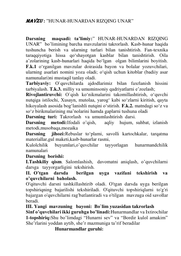 Mavzu : ”HUNAR-HUNARDAN RIZQING UNAR” 
 
 
Darsning  maqsadi: ta’limiy:” HUNAR-HUNARDAN RIZQING 
UNAR”  bo’limining barcha mavzularini takrorlash. Kasb-hunar haqida 
tushuncha berish va ularning turlari bilan tanishtirish. Fan-texnika 
taraqqiyotiga hissa qo‘shayotgan kasblar bilan tanishtirish. Oila 
a’zolarining kasb-hunarlari haqida bo‘lgan  olgan bilimlarini boyitish. 
F.k.1 o‘rganilgan mavzular doirasida bayon va bolalar yozuvchilari, 
ularning asarlari nomini yoza oladi; o‘qish uchun kitoblar (badiiy asar 
namunalari)ni mustaqil tanlay oladi. 
Tarbiyaviy: O`quvchilarda ajdodlarimiz bilan faxrlanish hissini 
tarbiyalash. T.k.3. milliy va umuminsoniy qadriyatlarni e’zozlash;  
Rivojlantiruvchi: O`qish ko‘nikmalarini takomillashtirish, o‘quvchi 
nutqiga istilochi, Xusayn, mutolaa, yarog‘ kabi so‘zlarni kiritish, qayta 
hikoyalash asosida bog‘lanishli nutqini o‘stirish. F.k.2. matndagi so‘z va 
so‘z birikmalarining ma’nolarini hamda gaplarni tushuna oladi 
Darsning  turi:  Takrorlash   va  umumlashtirish  darsi. 
Darsning  metodi:Ifodali o’qish,   aqliy  hujum, suhbat, izlanish 
metodi,musobaqa,mozaika 
Darsning  jihozi:Rebuslar to‘plami, savolli kartochkalar, tarqatma 
materiallar,gul maketi,kasb-hunarlar rasmi, 
Kulolchilik 
buyumlari,o’quvchilar 
tayyorlagan 
hunarmandchilik 
namunalari 
Darsning  borishi: 
I.Tashkiliy  qism.  Salomlashish,   davomatni  aniqlash,  o’quvchilarni  
darsga   tayyorgarligini  tekshirish. 
II. O’tgan  darsda   berilgan  uyga  vazifani  tekshirish  va   
o’quvchilarni  baholash. 
O'qituvchi darsni tashkillashtirib oladi. O'tgan darsda uyga berilgan 
topshiriqning bajarilishi tekshiriladi. O'qituvchi topshiriqlarni to'g'ri 
bajargan o'quvchilarni rag'batlantiradi va o'tilgan  mavzuga oid savollar 
beradi. 
III. Yangi  mavzuning   bayoni:  Bo`lim yuzasidan takrorlash 
Sinf o’quvchilari ikki guruhga bo’linadi:Hunarmandlar va Ixtirochilar 
1-topshiriq:Shu bo’limdagi “Hunarni sev” va “Bordir kulol amakim” 
She’rlarini yoddan aytib, she’r mazmuniga ta’rif beradilar 
                        Hunarmandlar guruhi: 
 
