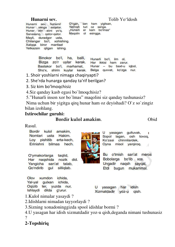      Hunarni sev.                                            Tolib Yo‘ldosh 
     
      
 
 
          
    
          
                     
 1. Shoir yoshlarni nimaga chaqiryapti?          
 2. She'rda hunarga qanday ta'rif berilgan?     
 3. Siz kim bo'lmoqchisiz  
 4.Siz qanday kasb egasi bo`lmoqchisiz? 
 5.”Hunarli inson xor bo`lmas” maqolini siz qanday tushunasiz? 
 Nima uchun bir yigitga qirq hunar ham oz deyishadi? O`z so`zingiz 
bilan izohlang. 
Ixtirochilar guruhi: 
                          Bordir kulol amakim.                                       Obid 
Rasul. 
   
                                    
 
 
 
             
 
 
  
 
                    
 
1.Kulol nimalar yasaydi ? 
2.Idishlarni nimadan tayyorlaydi ? 
3.Sizning xonadoninggizda spool idishlar bormi ? 
4.U yasagan har idish xizmatdadir yoz-u qish,deganda nimani tushunasiz 
? 
2-Topshiriq  
