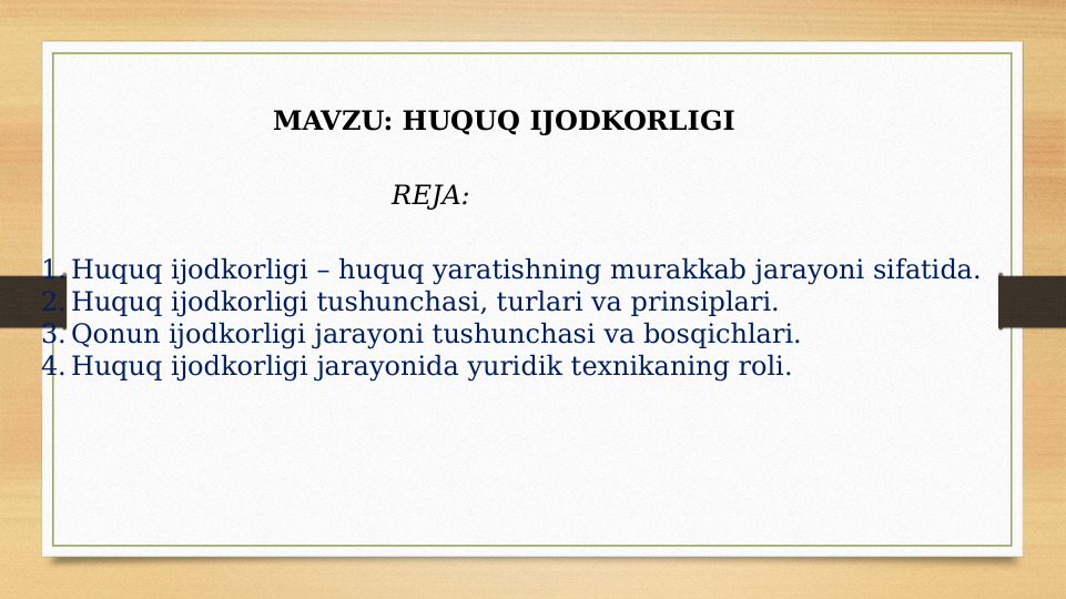 MAVZU: HUQUQ IJODKORLIGI 
REJA: 
1. Huquq ijodkorligi – huquq yaratishning murakkab jarayoni sifatida.
2. Huquq ijodkorligi tushunchasi, turlari va prinsiplari.
3. Qonun ijodkorligi jarayoni tushunchasi va bosqichlari.
4. Huquq ijodkorligi jarayonida yuridik texnikaning roli. 
