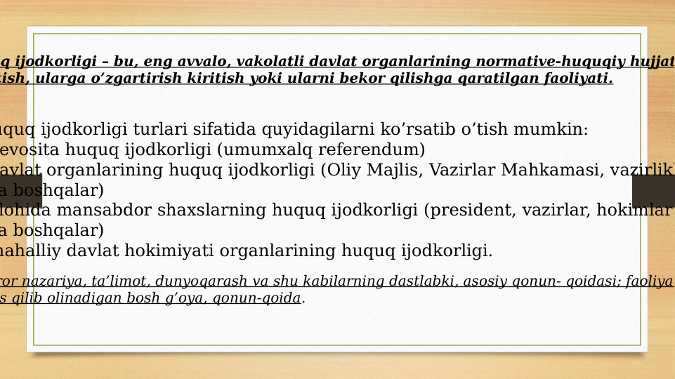 q ijodkorligi – bu, eng avvalo, vakolatli davlat organlarining normative-huquqiy hujjat
tish, ularga o’zgartirish kiritish yoki ularni bekor qilishga qaratilgan faoliyati.
uquq ijodkorligi turlari sifatida quyidagilarni ko’rsatib o’tish mumkin:
evosita huquq ijodkorligi (umumxalq referendum) 
avlat organlarining huquq ijodkorligi (Oliy Majlis, Vazirlar Mahkamasi, vazirlikl
a boshqalar)
lohida mansabdor shaxslarning huquq ijodkorligi (president, vazirlar, hokimlar
a boshqalar)
mahalliy davlat hokimiyati organlarining huquq ijodkorligi.
ror nazariya, ta’limot, dunyoqarash va shu kabilarning dastlabki, asosiy qonun- qoidasi; faoliyat
s qilib olinadigan bosh g’oya, qonun-qoida.
