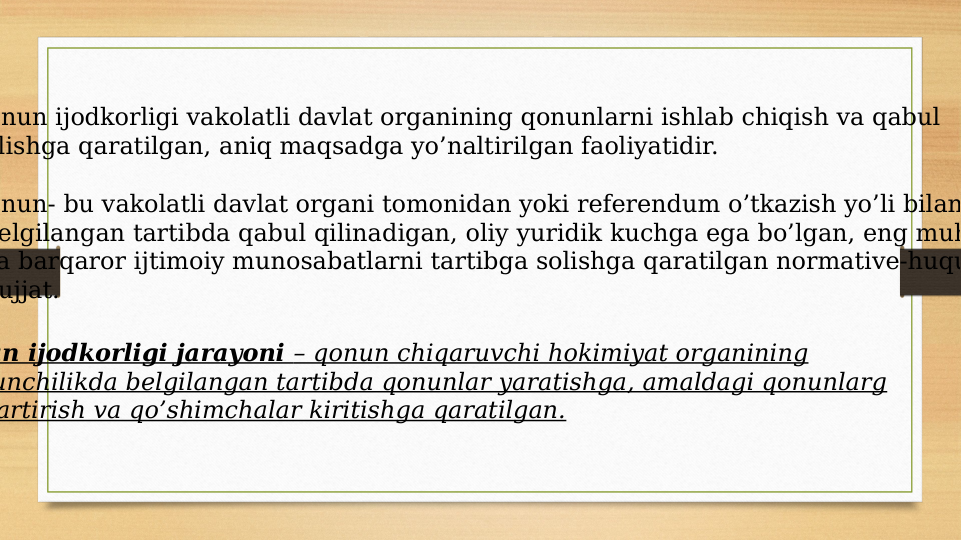 nun ijodkorligi vakolatli davlat organining qonunlarni ishlab chiqish va qabul 
lishga qaratilgan, aniq maqsadga yo’naltirilgan faoliyatidir. 
nun- bu vakolatli davlat organi tomonidan yoki referendum o’tkazish yo’li bilan
elgilangan tartibda qabul qilinadigan, oliy yuridik kuchga ega bo’lgan, eng muh
a barqaror ijtimoiy munosabatlarni tartibga solishga qaratilgan normative-huqu
ujjat. 
un ijodkorligi jarayoni – qonun chiqaruvchi hokimiyat organining
unchilikda belgilangan tartibda qonunlar yaratishga, amaldagi qonunlarg
artirish va qo’shimchalar kiritishga qaratilgan.
