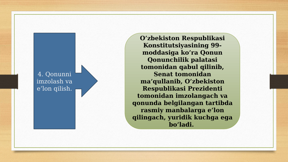 4. Qonunni 
imzolash va 
e’lon qilish.
O’zbekiston Respublikasi 
Konstitutsiyasining 99-
moddasiga ko’ra Qonun 
Qonunchilik palatasi 
tomonidan qabul qilinib, 
Senat tomonidan 
ma’qullanib, O’zbekiston 
Respublikasi Prezidenti 
tomonidan imzolangach va 
qonunda belgilangan tartibda 
rasmiy manbalarga e’lon 
qilingach, yuridik kuchga ega 
bo’ladi. 
