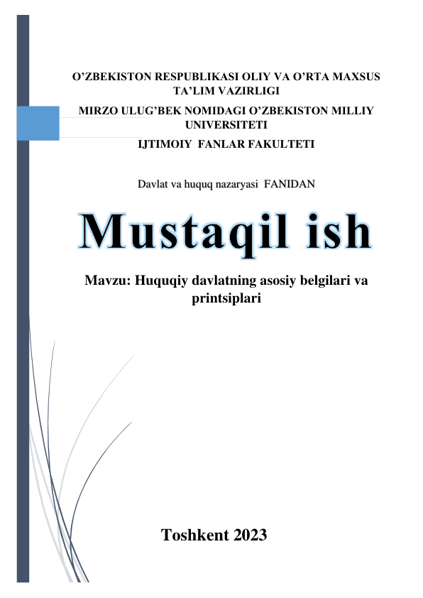  
 
 
O’ZBEKISTON RESPUBLIKASI OLIY VA O’RTA MAXSUS 
TA’LIM VAZIRLIGI 
MIRZO ULUG’BEK NOMIDAGI O’ZBEKISTON MILLIY 
UNIVERSITETI 
IJTIMOIY  FANLAR FAKULTETI 
 
Davlat va huquq nazaryasi  FANIDAN 
Mavzu: Huquqiy davlatning asosiy belgilari va 
printsiplari 
 
 
 
 
 
 
 
 
 
 
 
Toshkent 2023 
