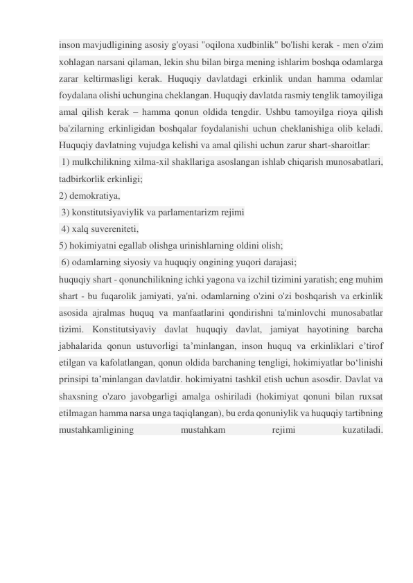 inson mavjudligining asosiy g'oyasi "oqilona xudbinlik" bo'lishi kerak - men o'zim 
xohlagan narsani qilaman, lekin shu bilan birga mening ishlarim boshqa odamlarga 
zarar keltirmasligi kerak. Huquqiy davlatdagi erkinlik undan hamma odamlar 
foydalana olishi uchungina cheklangan. Huquqiy davlatda rasmiy tenglik tamoyiliga 
amal qilish kerak – hamma qonun oldida tengdir. Ushbu tamoyilga rioya qilish 
ba'zilarning erkinligidan boshqalar foydalanishi uchun cheklanishiga olib keladi. 
Huquqiy davlatning vujudga kelishi va amal qilishi uchun zarur shart-sharoitlar: 
 1) mulkchilikning xilma-xil shakllariga asoslangan ishlab chiqarish munosabatlari, 
tadbirkorlik erkinligi;  
2) demokratiya, 
 3) konstitutsiyaviylik va parlamentarizm rejimi 
 4) xalq suvereniteti,  
5) hokimiyatni egallab olishga urinishlarning oldini olish; 
 6) odamlarning siyosiy va huquqiy ongining yuqori darajasi;  
huquqiy shart - qonunchilikning ichki yagona va izchil tizimini yaratish; eng muhim 
shart - bu fuqarolik jamiyati, ya'ni. odamlarning o'zini o'zi boshqarish va erkinlik 
asosida ajralmas huquq va manfaatlarini qondirishni ta'minlovchi munosabatlar 
tizimi. Konstitutsiyaviy davlat huquqiy davlat, jamiyat hayotining barcha 
jabhalarida qonun ustuvorligi ta’minlangan, inson huquq va erkinliklari e’tirof 
etilgan va kafolatlangan, qonun oldida barchaning tengligi, hokimiyatlar bo‘linishi 
prinsipi ta’minlangan davlatdir. hokimiyatni tashkil etish uchun asosdir. Davlat va 
shaxsning o'zaro javobgarligi amalga oshiriladi (hokimiyat qonuni bilan ruxsat 
etilmagan hamma narsa unga taqiqlangan), bu erda qonuniylik va huquqiy tartibning 
mustahkamligining 
mustahkam 
rejimi 
kuzatiladi. 
 
 
 
 
