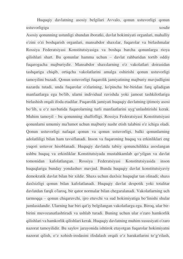  
Huquqiy davlatning asosiy belgilari Avvalo, qonun ustuvorligi qonun 
ustuvorligiga 
xosdir 
Asosiy qonunning ustunligi shundan iboratki, davlat hokimiyati organlari, mahalliy 
o'zini o'zi boshqarish organlari, mansabdor shaxslar, fuqarolar va birlashmalar 
Rossiya Federatsiyasi Konstitutsiyasiga va boshqa barcha qonunlarga rioya 
qilishlari shart. Bu qonunlar hamma uchun – davlat rahbaridan tortib oddiy 
fuqarogacha majburiydir. Mansabdor shaxslarning o'z vakolatlari doirasidan 
tashqariga chiqib, ortiqcha vakolatlarini amalga oshirishi qonun ustuvorligi 
tamoyilini buzadi. Qonun ustuvorligi fuqarolik jamiyatining majburiy mavjudligini 
nazarda tutadi, unda fuqarolar o'zlarining, ko'pincha bir-biridan farq qiladigan 
manfaatlarga ega bo'lib, ularni individual ravishda yoki jamoat tashkilotlariga 
birlashish orqali ifoda etadilar. Fuqarolik jamiyati huquqiy davlatning ijtimoiy asosi 
bo‘lib, u o‘z navbatida fuqarolarning turli manfaatlarini uyg‘unlashtirishi kerak. 
Muhim tamoyil - bu qonunning shaffofligi. Rossiya Federatsiyasi Konstitutsiyasi 
qonunlarni umumiy ma'lumot uchun majburiy nashr etish talabini o'z ichiga oladi. 
Qonun ustuvorligi nafaqat qonun va qonun ustuvorligi, balki qonunlarning 
adolatliligi bilan ham tavsiflanadi. Inson va fuqaroning huquq va erkinliklari eng 
yuqori ustuvor hisoblanadi. Huquqiy davlatda tabiiy qonunchilikka asoslangan 
ushbu huquq va erkinliklar Konstitutsiyada mustahkamlab qo‘yilgan va davlat 
tomonidan 
kafolatlangan. 
Rossiya 
Federatsiyasi 
Konstitutsiyasida 
inson 
huquqlariga bunday yondashuv mavjud. Bunda huquqiy davlat konstitutsiyaviy 
demokratik davlat bilan bir xildir. Shaxs uchun daxlsiz huquqlar tan olinadi; shaxs 
daxlsizligi qonun bilan kafolatlanadi. Huquqiy davlat despotik yoki totalitar 
davlatdan farqli o'laroq, bir qator normalar bilan chegaralanadi. Vakolatlarning uch 
tarmoqqa – qonun chiqaruvchi, ijro etuvchi va sud hokimiyatiga bo‘linishi shular 
jumlasidandir. Ularning har biri qat'iy belgilangan vakolatlarga ega. Biroq, ular bir-
birini muvozanatlashtiradi va ushlab turadi. Buning uchun ular o'zaro hamkorlik 
qilishlari va hamkorlik qilishlari kerak. Huquqiy davlatning muhim xususiyati o'zaro 
nazorat tamoyilidir. Bu saylov jarayonida ishtirok etayotgan fuqarolar hokimiyatni 
nazorat qilish, o‘z xohish-irodasini ifodalash orqali o‘z harakatlarini to‘g‘rilash, 
