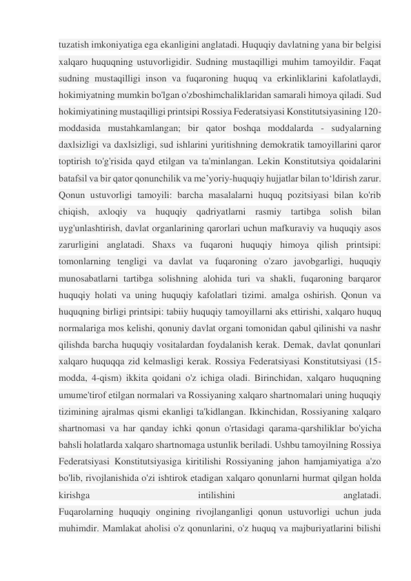 tuzatish imkoniyatiga ega ekanligini anglatadi. Huquqiy davlatning yana bir belgisi 
xalqaro huquqning ustuvorligidir. Sudning mustaqilligi muhim tamoyildir. Faqat 
sudning mustaqilligi inson va fuqaroning huquq va erkinliklarini kafolatlaydi, 
hokimiyatning mumkin bo'lgan o'zboshimchaliklaridan samarali himoya qiladi. Sud 
hokimiyatining mustaqilligi printsipi Rossiya Federatsiyasi Konstitutsiyasining 120-
moddasida mustahkamlangan; bir qator boshqa moddalarda - sudyalarning 
daxlsizligi va daxlsizligi, sud ishlarini yuritishning demokratik tamoyillarini qaror 
toptirish to'g'risida qayd etilgan va ta'minlangan. Lekin Konstitutsiya qoidalarini 
batafsil va bir qator qonunchilik va me’yoriy-huquqiy hujjatlar bilan to‘ldirish zarur. 
Qonun ustuvorligi tamoyili: barcha masalalarni huquq pozitsiyasi bilan ko'rib 
chiqish, axloqiy va huquqiy qadriyatlarni rasmiy tartibga solish bilan 
uyg'unlashtirish, davlat organlarining qarorlari uchun mafkuraviy va huquqiy asos 
zarurligini anglatadi. Shaxs va fuqaroni huquqiy himoya qilish printsipi: 
tomonlarning tengligi va davlat va fuqaroning o'zaro javobgarligi, huquqiy 
munosabatlarni tartibga solishning alohida turi va shakli, fuqaroning barqaror 
huquqiy holati va uning huquqiy kafolatlari tizimi. amalga oshirish. Qonun va 
huquqning birligi printsipi: tabiiy huquqiy tamoyillarni aks ettirishi, xalqaro huquq 
normalariga mos kelishi, qonuniy davlat organi tomonidan qabul qilinishi va nashr 
qilishda barcha huquqiy vositalardan foydalanish kerak. Demak, davlat qonunlari 
xalqaro huquqqa zid kelmasligi kerak. Rossiya Federatsiyasi Konstitutsiyasi (15-
modda, 4-qism) ikkita qoidani o'z ichiga oladi. Birinchidan, xalqaro huquqning 
umume'tirof etilgan normalari va Rossiyaning xalqaro shartnomalari uning huquqiy 
tizimining ajralmas qismi ekanligi ta'kidlangan. Ikkinchidan, Rossiyaning xalqaro 
shartnomasi va har qanday ichki qonun o'rtasidagi qarama-qarshiliklar bo'yicha 
bahsli holatlarda xalqaro shartnomaga ustunlik beriladi. Ushbu tamoyilning Rossiya 
Federatsiyasi Konstitutsiyasiga kiritilishi Rossiyaning jahon hamjamiyatiga a'zo 
bo'lib, rivojlanishida o'zi ishtirok etadigan xalqaro qonunlarni hurmat qilgan holda 
kirishga 
intilishini 
anglatadi. 
Fuqarolarning huquqiy ongining rivojlanganligi qonun ustuvorligi uchun juda 
muhimdir. Mamlakat aholisi o'z qonunlarini, o'z huquq va majburiyatlarini bilishi 
