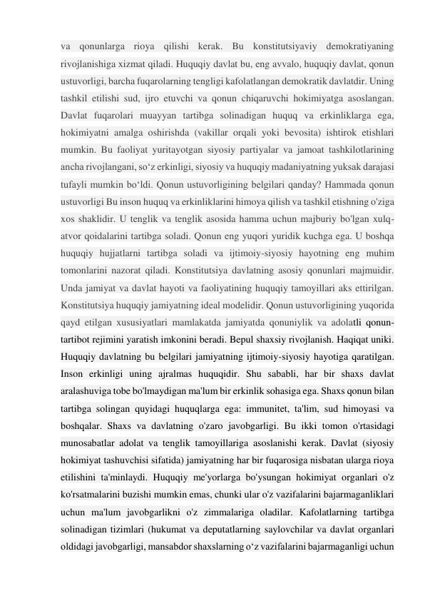 va qonunlarga rioya qilishi kerak. Bu konstitutsiyaviy demokratiyaning 
rivojlanishiga xizmat qiladi. Huquqiy davlat bu, eng avvalo, huquqiy davlat, qonun 
ustuvorligi, barcha fuqarolarning tengligi kafolatlangan demokratik davlatdir. Uning 
tashkil etilishi sud, ijro etuvchi va qonun chiqaruvchi hokimiyatga asoslangan. 
Davlat fuqarolari muayyan tartibga solinadigan huquq va erkinliklarga ega, 
hokimiyatni amalga oshirishda (vakillar orqali yoki bevosita) ishtirok etishlari 
mumkin. Bu faoliyat yuritayotgan siyosiy partiyalar va jamoat tashkilotlarining 
ancha rivojlangani, so‘z erkinligi, siyosiy va huquqiy madaniyatning yuksak darajasi 
tufayli mumkin bo‘ldi. Qonun ustuvorligining belgilari qanday? Hammada qonun 
ustuvorligi Bu inson huquq va erkinliklarini himoya qilish va tashkil etishning o'ziga 
xos shaklidir. U tenglik va tenglik asosida hamma uchun majburiy bo'lgan xulq-
atvor qoidalarini tartibga soladi. Qonun eng yuqori yuridik kuchga ega. U boshqa 
huquqiy hujjatlarni tartibga soladi va ijtimoiy-siyosiy hayotning eng muhim 
tomonlarini nazorat qiladi. Konstitutsiya davlatning asosiy qonunlari majmuidir. 
Unda jamiyat va davlat hayoti va faoliyatining huquqiy tamoyillari aks ettirilgan. 
Konstitutsiya huquqiy jamiyatning ideal modelidir. Qonun ustuvorligining yuqorida 
qayd etilgan xususiyatlari mamlakatda jamiyatda qonuniylik va adolatli qonun-
tartibot rejimini yaratish imkonini beradi. Bepul shaxsiy rivojlanish. Haqiqat uniki. 
Huquqiy davlatning bu belgilari jamiyatning ijtimoiy-siyosiy hayotiga qaratilgan. 
Inson erkinligi uning ajralmas huquqidir. Shu sababli, har bir shaxs davlat 
aralashuviga tobe bo'lmaydigan ma'lum bir erkinlik sohasiga ega. Shaxs qonun bilan 
tartibga solingan quyidagi huquqlarga ega: immunitet, ta'lim, sud himoyasi va 
boshqalar. Shaxs va davlatning o'zaro javobgarligi. Bu ikki tomon o'rtasidagi 
munosabatlar adolat va tenglik tamoyillariga asoslanishi kerak. Davlat (siyosiy 
hokimiyat tashuvchisi sifatida) jamiyatning har bir fuqarosiga nisbatan ularga rioya 
etilishini ta'minlaydi. Huquqiy me'yorlarga bo'ysungan hokimiyat organlari o'z 
ko'rsatmalarini buzishi mumkin emas, chunki ular o'z vazifalarini bajarmaganliklari 
uchun ma'lum javobgarlikni o'z zimmalariga oladilar. Kafolatlarning tartibga 
solinadigan tizimlari (hukumat va deputatlarning saylovchilar va davlat organlari 
oldidagi javobgarligi, mansabdor shaxslarning o‘z vazifalarini bajarmaganligi uchun 
