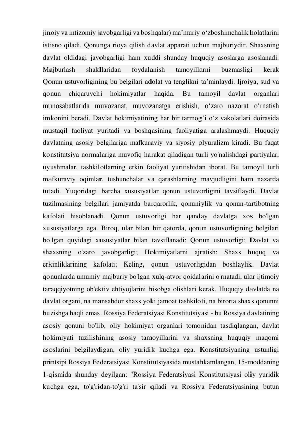 jinoiy va intizomiy javobgarligi va boshqalar) ma’muriy o‘zboshimchalik holatlarini 
istisno qiladi. Qonunga rioya qilish davlat apparati uchun majburiydir. Shaxsning 
davlat oldidagi javobgarligi ham xuddi shunday huquqiy asoslarga asoslanadi. 
Majburlash 
shakllaridan 
foydalanish 
tamoyillarni 
buzmasligi 
kerak 
Qonun ustuvorligining bu belgilari adolat va tenglikni ta’minlaydi. Ijroiya, sud va 
qonun 
chiqaruvchi 
hokimiyatlar 
haqida. 
Bu 
tamoyil 
davlat 
organlari 
munosabatlarida muvozanat, muvozanatga erishish, o‘zaro nazorat o‘rnatish 
imkonini beradi. Davlat hokimiyatining har bir tarmog‘i o‘z vakolatlari doirasida 
mustaqil faoliyat yuritadi va boshqasining faoliyatiga aralashmaydi. Huquqiy 
davlatning asosiy belgilariga mafkuraviy va siyosiy plyuralizm kiradi. Bu faqat 
konstitutsiya normalariga muvofiq harakat qiladigan turli yo'nalishdagi partiyalar, 
uyushmalar, tashkilotlarning erkin faoliyat yuritishidan iborat. Bu tamoyil turli 
mafkuraviy oqimlar, tushunchalar va qarashlarning mavjudligini ham nazarda 
tutadi. Yuqoridagi barcha xususiyatlar qonun ustuvorligini tavsiflaydi. Davlat 
tuzilmasining belgilari jamiyatda barqarorlik, qonuniylik va qonun-tartibotning 
kafolati hisoblanadi. Qonun ustuvorligi har qanday davlatga xos bo'lgan 
xususiyatlarga ega. Biroq, ular bilan bir qatorda, qonun ustuvorligining belgilari 
bo'lgan quyidagi xususiyatlar bilan tavsiflanadi: Qonun ustuvorligi; Davlat va 
shaxsning o'zaro javobgarligi; Hokimiyatlarni ajratish; Shaxs huquq va 
erkinliklarining kafolati; Keling, qonun ustuvorligidan boshlaylik. Davlat 
qonunlarda umumiy majburiy bo'lgan xulq-atvor qoidalarini o'rnatadi, ular ijtimoiy 
taraqqiyotning ob'ektiv ehtiyojlarini hisobga olishlari kerak. Huquqiy davlatda na 
davlat organi, na mansabdor shaxs yoki jamoat tashkiloti, na birorta shaxs qonunni 
buzishga haqli emas. Rossiya Federatsiyasi Konstitutsiyasi - bu Rossiya davlatining 
asosiy qonuni bo'lib, oliy hokimiyat organlari tomonidan tasdiqlangan, davlat 
hokimiyati tuzilishining asosiy tamoyillarini va shaxsning huquqiy maqomi 
asoslarini belgilaydigan, oliy yuridik kuchga ega. Konstitutsiyaning ustunligi 
printsipi Rossiya Federatsiyasi Konstitutsiyasida mustahkamlangan, 15-moddaning 
1-qismida shunday deyilgan: "Rossiya Federatsiyasi Konstitutsiyasi oliy yuridik 
kuchga ega, to'g'ridan-to'g'ri ta'sir qiladi va Rossiya Federatsiyasining butun 
