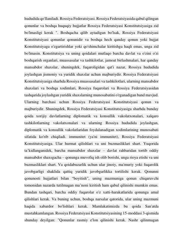 hududida qo'llaniladi. Rossiya Federatsiyasi. Rossiya Federatsiyasida qabul qilingan 
qonunlar va boshqa huquqiy hujjatlar Rossiya Federatsiyasi Konstitutsiyasiga zid 
bo'lmasligi kerak ". Boshqacha qilib aytadigan bo'lsak, Rossiya Federatsiyasi 
Konstitutsiyasi qonunlar qonunidir va boshqa hech qanday qonun yoki hujjat 
Konstitutsiyaga o'zgartirishlar yoki qo'shimchalar kiritishga haqli emas, unga zid 
bo'lmasin. Konstitutsiya va uning qoidalari mutlaqo barcha davlat va o'zini o'zi 
boshqarish organlari, muassasalar va tashkilotlar, jamoat birlashmalari, har qanday 
mansabdor shaxslar, shuningdek, fuqaroligidan qat'i nazar, Rossiya hududida 
joylashgan jismoniy va yuridik shaxslar uchun majburiydir. Rossiya Federatsiyasi 
Konstitutsiyasiga sharhda Rossiya muassasalari va tashkilotlari, ularning mansabdor 
shaxslari va boshqa xodimlari, Rossiya fuqarolari va Rossiya Federatsiyasidan 
tashqarida joylashgan yuridik shaxslarning munosabatini o'rganadigan band mavjud. 
Ularning barchasi uchun Rossiya Federatsiyasi Konstitutsiyasi qonun va 
majburiydir. Shuningdek, Rossiya Federatsiyasi Konstitutsiyasiga sharhda bunday 
qoida xorijiy davlatlarning diplomatik va konsullik vakolatxonalari, xalqaro 
tashkilotlarning vakolatxonalari va ularning Rossiya hududida joylashgan, 
diplomatik va konsullik vakolatlaridan foydalanadigan xodimlarining munosabati 
sifatida ko'rib chiqiladi. immunitet (ya'ni immunitet), Rossiya Federatsiyasi 
Konstitutsiyasiga. Ular hurmat qilishlari va uni buzmasliklari shart. Yuqorida 
ta’kidlanganidek, barcha mansabdor shaxslar – davlat rahbaridan tortib oddiy 
mansabdor shaxsgacha – qonunga muvofiq ish olib borishi, unga rioya etishi va uni 
buzmasliklari shart. Va qoidabuzarlik uchun ular jinoiy, ma'muriy yoki fuqarolik 
javobgarligi shaklida qattiq yuridik javobgarlikka tortilishi kerak. Qonunni 
qonunosti hujjatlari bilan “boyitish”, uning mazmuniga qonun chiqaruvchi 
tomonidan nazarda tutilmagan ma’noni kiritish ham qabul qilinishi mumkin emas. 
Bundan tashqari, barcha oddiy fuqarolar o'z xatti-harakatlarida qonunga amal 
qilishlari kerak. Va buning uchun, boshqa narsalar qatorida, ular uning mazmuni 
haqida 
xabardor 
bo'lishlari 
kerak. Mamlakatimizda 
bu qoida 
San'atda 
mustahkamlangan. Rossiya Federatsiyasi Konstitutsiyasining 15-moddasi 3-qismida 
shunday deyilgan: "Qonunlar rasmiy e'lon qilinishi kerak. Nashr qilinmagan 
