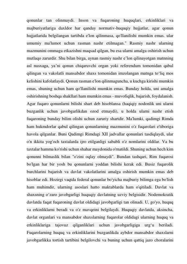 qonunlar tan olinmaydi. Inson va fuqaroning huquqlari, erkinliklari va 
majburiyatlariga daxldor har qanday normativ-huquqiy hujjatlar, agar qonun 
hujjatlarida belgilangan tartibda e'lon qilinmasa, qo'llanilishi mumkin emas. ular 
umumiy ma'lumot uchun rasman nashr etilmagan." Rasmiy nashr ularning 
mazmunini ommaga etkazishni maqsad qilgan, bu esa ularni amalga oshirish uchun 
mutlaqo zarurdir. Shu bilan birga, aynan rasmiy nashr e’lon qilinayotgan matnning 
asl nusxaga, ya’ni qonun chiqaruvchi organ yoki referendum tomonidan qabul 
qilingan va vakolatli mansabdor shaxs tomonidan imzolangan matnga to‘liq mos 
kelishini kafolatlaydi. Qonun rasman e'lon qilinmaguncha, u kuchga kirishi mumkin 
emas, shuning uchun ham qo'llanilishi mumkin emas. Bunday holda, uni amalga 
oshirishning boshqa shakllari ham mumkin emas - muvofiqlik, bajarish, foydalanish. 
Agar fuqaro qonunlarni bilishi shart deb hisoblansa (haqiqiy nodonlik uni ularni 
buzganlik uchun javobgarlikdan ozod etmaydi), u holda ularni nashr etish 
fuqaroning bunday bilim olishi uchun zaruriy shartdir. Ma'lumki, qadimgi Rimda 
ham hukmdorlar qabul qilingan qonunlarning mazmunini o'z fuqarolari e'tiboriga 
havola qilganlar. Buni Qadimgi Rimdagi XII jadvallar qonunlari tasdiqlaydi, ular 
o'n ikkita yog'och taxtalarda ijro etilganligi sababli o'z nomlarini oldilar. Va bu 
taxtalar hamma ko'rishi uchun shahar maydonida o'rnatildi. Shuning uchun hech kim 
qonunni bilmaslik bilan "o'zini oqlay olmaydi". Bundan tashqari, Rim fuqarosi 
bo'lgan har bir yosh bu qonunlarni yoddan bilishi kerak edi. Busiz fuqarolik 
burchlarini bajarish va davlat vakolatlarini amalga oshirish mumkin emas deb 
hisoblar edi. Hozirgi vaqtda federal qonunlar bo'yicha majburiy bilimga ega bo'lish 
ham muhimdir, ularning asoslari hatto maktablarda ham o'qitiladi. Davlat va 
shaxsning o‘zaro javobgarligi huquqiy davlatning uzviy belgisidir. Nodemokratik 
davlatda faqat fuqaroning davlat oldidagi javobgarligi tan olinadi. U, go'yo, huquq 
va erkinliklarni beradi va o'z mavqeini belgilaydi. Huquqiy davlatda, aksincha, 
davlat organlari va mansabdor shaxslarning fuqarolar oldidagi ularning huquq va 
erkinliklariga 
tajovuz 
qilganliklari 
uchun 
javobgarligiga 
urg‘u 
beriladi. 
Fuqarolarning huquq va erkinliklarini buzganlikda aybdor mansabdor shaxslarni 
javobgarlikka tortish tartibini belgilovchi va buning uchun qattiq jazo choralarini 
