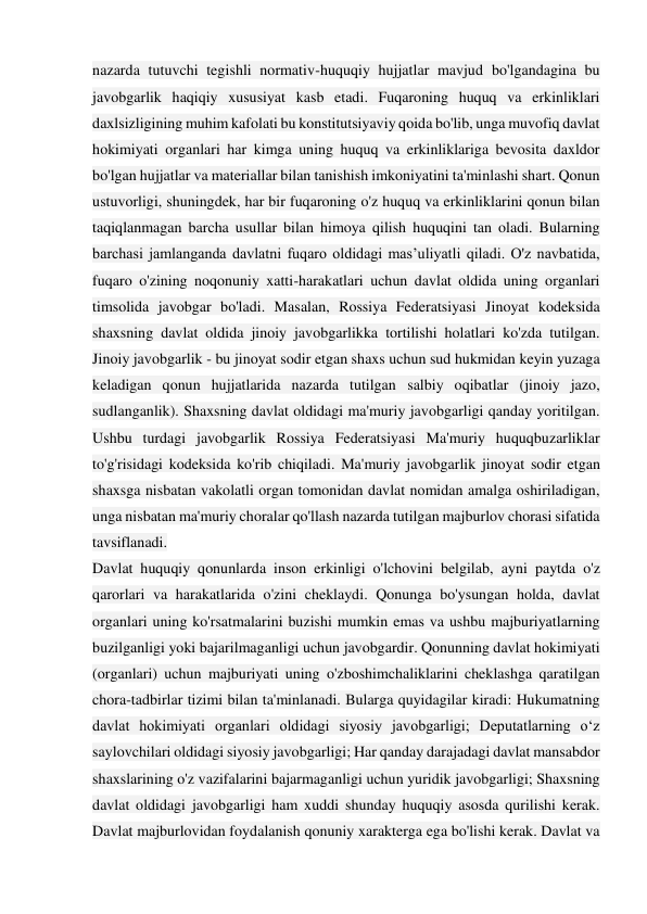 nazarda tutuvchi tegishli normativ-huquqiy hujjatlar mavjud bo'lgandagina bu 
javobgarlik haqiqiy xususiyat kasb etadi. Fuqaroning huquq va erkinliklari 
daxlsizligining muhim kafolati bu konstitutsiyaviy qoida bo'lib, unga muvofiq davlat 
hokimiyati organlari har kimga uning huquq va erkinliklariga bevosita daxldor 
bo'lgan hujjatlar va materiallar bilan tanishish imkoniyatini ta'minlashi shart. Qonun 
ustuvorligi, shuningdek, har bir fuqaroning o'z huquq va erkinliklarini qonun bilan 
taqiqlanmagan barcha usullar bilan himoya qilish huquqini tan oladi. Bularning 
barchasi jamlanganda davlatni fuqaro oldidagi mas’uliyatli qiladi. O'z navbatida, 
fuqaro o'zining noqonuniy xatti-harakatlari uchun davlat oldida uning organlari 
timsolida javobgar bo'ladi. Masalan, Rossiya Federatsiyasi Jinoyat kodeksida 
shaxsning davlat oldida jinoiy javobgarlikka tortilishi holatlari ko'zda tutilgan. 
Jinoiy javobgarlik - bu jinoyat sodir etgan shaxs uchun sud hukmidan keyin yuzaga 
keladigan qonun hujjatlarida nazarda tutilgan salbiy oqibatlar (jinoiy jazo, 
sudlanganlik). Shaxsning davlat oldidagi ma'muriy javobgarligi qanday yoritilgan. 
Ushbu turdagi javobgarlik Rossiya Federatsiyasi Ma'muriy huquqbuzarliklar 
to'g'risidagi kodeksida ko'rib chiqiladi. Ma'muriy javobgarlik jinoyat sodir etgan 
shaxsga nisbatan vakolatli organ tomonidan davlat nomidan amalga oshiriladigan, 
unga nisbatan ma'muriy choralar qo'llash nazarda tutilgan majburlov chorasi sifatida 
tavsiflanadi. 
Davlat huquqiy qonunlarda inson erkinligi o'lchovini belgilab, ayni paytda o'z 
qarorlari va harakatlarida o'zini cheklaydi. Qonunga bo'ysungan holda, davlat 
organlari uning ko'rsatmalarini buzishi mumkin emas va ushbu majburiyatlarning 
buzilganligi yoki bajarilmaganligi uchun javobgardir. Qonunning davlat hokimiyati 
(organlari) uchun majburiyati uning o'zboshimchaliklarini cheklashga qaratilgan 
chora-tadbirlar tizimi bilan ta'minlanadi. Bularga quyidagilar kiradi: Hukumatning 
davlat hokimiyati organlari oldidagi siyosiy javobgarligi; Deputatlarning o‘z 
saylovchilari oldidagi siyosiy javobgarligi; Har qanday darajadagi davlat mansabdor 
shaxslarining o'z vazifalarini bajarmaganligi uchun yuridik javobgarligi; Shaxsning 
davlat oldidagi javobgarligi ham xuddi shunday huquqiy asosda qurilishi kerak. 
Davlat majburlovidan foydalanish qonuniy xarakterga ega bo'lishi kerak. Davlat va 
