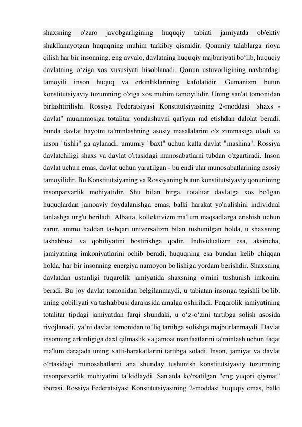 shaxsning 
o'zaro 
javobgarligining 
huquqiy 
tabiati 
jamiyatda 
ob'ektiv 
shakllanayotgan huquqning muhim tarkibiy qismidir. Qonuniy talablarga rioya 
qilish har bir insonning, eng avvalo, davlatning huquqiy majburiyati bo‘lib, huquqiy 
davlatning o‘ziga xos xususiyati hisoblanadi. Qonun ustuvorligining navbatdagi 
tamoyili inson huquq va erkinliklarining kafolatidir. Gumanizm butun 
konstitutsiyaviy tuzumning o'ziga xos muhim tamoyilidir. Uning san'at tomonidan 
birlashtirilishi. Rossiya Federatsiyasi Konstitutsiyasining 2-moddasi "shaxs - 
davlat" muammosiga totalitar yondashuvni qat'iyan rad etishdan dalolat beradi, 
bunda davlat hayotni ta'minlashning asosiy masalalarini o'z zimmasiga oladi va 
inson "tishli" ga aylanadi. umumiy "baxt" uchun katta davlat "mashina". Rossiya 
davlatchiligi shaxs va davlat o'rtasidagi munosabatlarni tubdan o'zgartiradi. Inson 
davlat uchun emas, davlat uchun yaratilgan - bu endi ular munosabatlarining asosiy 
tamoyilidir. Bu Konstitutsiyaning va Rossiyaning butun konstitutsiyaviy qonunining 
insonparvarlik mohiyatidir. Shu bilan birga, totalitar davlatga xos bo'lgan 
huquqlardan jamoaviy foydalanishga emas, balki harakat yo'nalishini individual 
tanlashga urg'u beriladi. Albatta, kollektivizm ma'lum maqsadlarga erishish uchun 
zarur, ammo haddan tashqari universalizm bilan tushunilgan holda, u shaxsning 
tashabbusi va qobiliyatini bostirishga qodir. Individualizm esa, aksincha, 
jamiyatning imkoniyatlarini ochib beradi, huquqning esa bundan kelib chiqqan 
holda, har bir insonning energiya namoyon bo'lishiga yordam berishdir. Shaxsning 
davlatdan ustunligi fuqarolik jamiyatida shaxsning o'rnini tushunish imkonini 
beradi. Bu joy davlat tomonidan belgilanmaydi, u tabiatan insonga tegishli bo'lib, 
uning qobiliyati va tashabbusi darajasida amalga oshiriladi. Fuqarolik jamiyatining 
totalitar tipdagi jamiyatdan farqi shundaki, u o‘z-o‘zini tartibga solish asosida 
rivojlanadi, ya’ni davlat tomonidan to‘liq tartibga solishga majburlanmaydi. Davlat 
insonning erkinligiga daxl qilmaslik va jamoat manfaatlarini ta'minlash uchun faqat 
ma'lum darajada uning xatti-harakatlarini tartibga soladi. Inson, jamiyat va davlat 
o‘rtasidagi munosabatlarni ana shunday tushunish konstitutsiyaviy tuzumning 
insonparvarlik mohiyatini ta’kidlaydi. San'atda ko'rsatilgan "eng yuqori qiymat" 
iborasi. Rossiya Federatsiyasi Konstitutsiyasining 2-moddasi huquqiy emas, balki 
