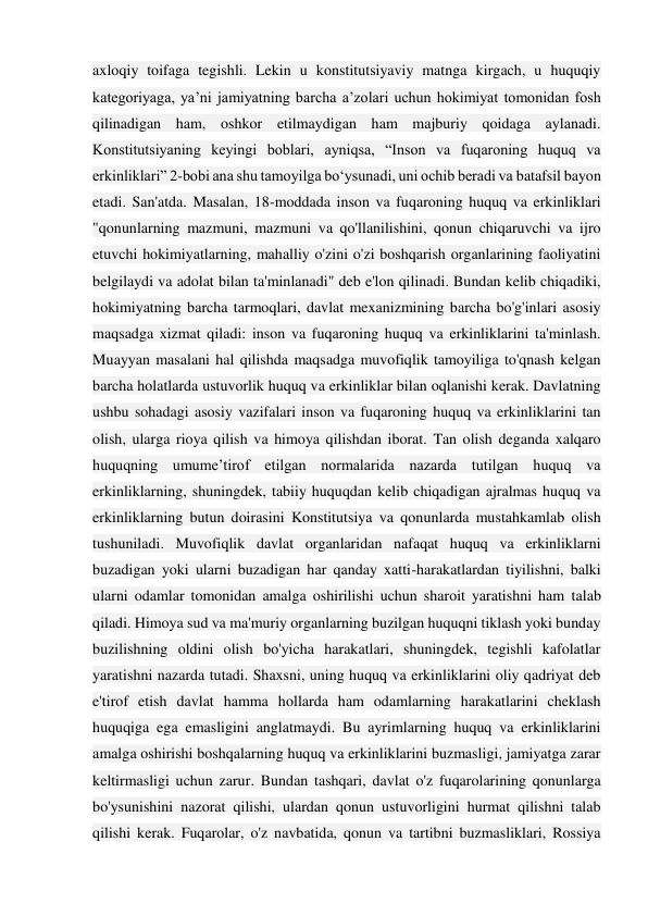 axloqiy toifaga tegishli. Lekin u konstitutsiyaviy matnga kirgach, u huquqiy 
kategoriyaga, ya’ni jamiyatning barcha a’zolari uchun hokimiyat tomonidan fosh 
qilinadigan ham, oshkor etilmaydigan ham majburiy qoidaga aylanadi. 
Konstitutsiyaning keyingi boblari, ayniqsa, “Inson va fuqaroning huquq va 
erkinliklari” 2-bobi ana shu tamoyilga bo‘ysunadi, uni ochib beradi va batafsil bayon 
etadi. San'atda. Masalan, 18-moddada inson va fuqaroning huquq va erkinliklari 
"qonunlarning mazmuni, mazmuni va qo'llanilishini, qonun chiqaruvchi va ijro 
etuvchi hokimiyatlarning, mahalliy o'zini o'zi boshqarish organlarining faoliyatini 
belgilaydi va adolat bilan ta'minlanadi" deb e'lon qilinadi. Bundan kelib chiqadiki, 
hokimiyatning barcha tarmoqlari, davlat mexanizmining barcha bo'g'inlari asosiy 
maqsadga xizmat qiladi: inson va fuqaroning huquq va erkinliklarini ta'minlash. 
Muayyan masalani hal qilishda maqsadga muvofiqlik tamoyiliga to'qnash kelgan 
barcha holatlarda ustuvorlik huquq va erkinliklar bilan oqlanishi kerak. Davlatning 
ushbu sohadagi asosiy vazifalari inson va fuqaroning huquq va erkinliklarini tan 
olish, ularga rioya qilish va himoya qilishdan iborat. Tan olish deganda xalqaro 
huquqning umume’tirof etilgan normalarida nazarda tutilgan huquq va 
erkinliklarning, shuningdek, tabiiy huquqdan kelib chiqadigan ajralmas huquq va 
erkinliklarning butun doirasini Konstitutsiya va qonunlarda mustahkamlab olish 
tushuniladi. Muvofiqlik davlat organlaridan nafaqat huquq va erkinliklarni 
buzadigan yoki ularni buzadigan har qanday xatti-harakatlardan tiyilishni, balki 
ularni odamlar tomonidan amalga oshirilishi uchun sharoit yaratishni ham talab 
qiladi. Himoya sud va ma'muriy organlarning buzilgan huquqni tiklash yoki bunday 
buzilishning oldini olish bo'yicha harakatlari, shuningdek, tegishli kafolatlar 
yaratishni nazarda tutadi. Shaxsni, uning huquq va erkinliklarini oliy qadriyat deb 
e'tirof etish davlat hamma hollarda ham odamlarning harakatlarini cheklash 
huquqiga ega emasligini anglatmaydi. Bu ayrimlarning huquq va erkinliklarini 
amalga oshirishi boshqalarning huquq va erkinliklarini buzmasligi, jamiyatga zarar 
keltirmasligi uchun zarur. Bundan tashqari, davlat o'z fuqarolarining qonunlarga 
bo'ysunishini nazorat qilishi, ulardan qonun ustuvorligini hurmat qilishni talab 
qilishi kerak. Fuqarolar, o'z navbatida, qonun va tartibni buzmasliklari, Rossiya 
