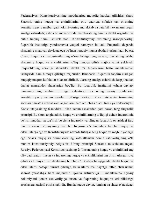 Federatsiyasi Konstitutsiyasining moddalariga muvofiq harakat qilishlari shart. 
Shaxsni, uning huquq va erkinliklarini oliy qadriyat sifatida tan olishning 
konstitutsiyaviy majburiyati hokimiyatning murakkab va batafsil mexanizmi orqali 
amalga oshiriladi; aslida bu mexanizmda mamlakatning barcha davlat organlari va 
butun huquq tizimi ishtirok etadi. Konstitutsiyaviy tuzumning insonparvarligi 
fuqarolik institutiga yondashuvda yaqqol namoyon bo‘ladi. Fuqarolik deganda 
shaxsning muayyan davlatga ega boʻlgan huquqiy munosabatlari tushuniladi, bu esa 
oʻzaro huquq va majburiyatlarning oʻrnatilishiga, eng avvalo, davlatning ushbu 
shaxsning huquq va erkinliklarini toʻliq himoya qilish majburiyatini yuklaydi. 
Fuqarolikning afzalligi shundaki, davlat o'z fuqarolarini hatto mamlakatdan 
tashqarida ham himoya qilishga majburdir. Binobarin, fuqarolik taqdim etadigan 
huquqiy maqom kafolatlar bilan to'ldiriladi, ularning amalga oshirilishi ko'p jihatdan 
davlat mansabdor shaxslariga bog'liq. Bu fuqarolik institutini «shaxs-davlat» 
muammosining muhim qismiga aylantiradi va uning asosiy qoidalarini 
konstitutsiyaviy tuzum asoslari toifasiga kiritadi. Konstitutsiyaviy tuzumning 
asoslari San'atda mustahkamlanganlarni ham o'z ichiga oladi. Rossiya Federatsiyasi 
Konstitutsiyasining 6-moddasi, olish uchun asoslardan qat'i nazar, teng fuqarolik 
printsipi. Bu shuni anglatadiki, huquq va erkinliklarning to'liqligi uchun fuqarolikda 
bo'lish muddati va tug'ilish bo'yicha fuqarolik va olingan fuqarolik o'rtasidagi farq 
muhim emas. Rossiyaning har bir fuqarosi o'z hududida barcha huquq va 
erkinliklarga ega va Konstitutsiyada nazarda tutilgan teng huquq va majburiyatlarga 
ega. Shaxs huquq va erkinliklarining kafolatlanishi qonun ustuvorligining o‘ta 
muhim konstitutsiyaviy belgisidir. Uning printsipi San'atda mustahkamlangan. 
Rossiya Federatsiyasi Konstitutsiyasining 2: "Inson, uning huquq va erkinliklari eng 
oliy qadriyatdir. Inson va fuqaroning huquq va erkinliklarini tan olish, ularga rioya 
qilish va himoya qilish davlatning burchidir". Boshqacha aytganda, davlat huquq va 
erkinliklarni nafaqat hurmat qilishga, balki ularni real hayotga tatbiq etish uchun 
sharoit yaratishga ham majburdir. Qonun ustuvorligi – mamlakatda siyosiy 
hokimiyatni qonun ustuvorligiga, inson va fuqaroning huquq va erkinliklariga 
asoslangan tashkil etish shaklidir. Bunda huquq davlat, jamiyat va shaxs o‘rtasidagi 
