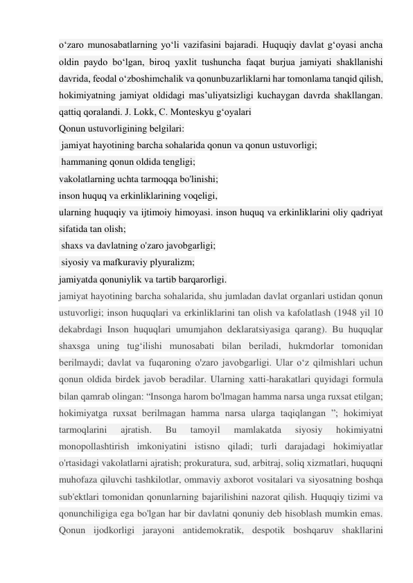 o‘zaro munosabatlarning yo‘li vazifasini bajaradi. Huquqiy davlat gʻoyasi ancha 
oldin paydo boʻlgan, biroq yaxlit tushuncha faqat burjua jamiyati shakllanishi 
davrida, feodal oʻzboshimchalik va qonunbuzarliklarni har tomonlama tanqid qilish, 
hokimiyatning jamiyat oldidagi masʼuliyatsizligi kuchaygan davrda shakllangan. 
qattiq qoralandi. J. Lokk, C. Monteskyu g‘oyalari  
Qonun ustuvorligining belgilari: 
 jamiyat hayotining barcha sohalarida qonun va qonun ustuvorligi; 
 hammaning qonun oldida tengligi;  
vakolatlarning uchta tarmoqqa bo'linishi;  
inson huquq va erkinliklarining voqeligi,  
ularning huquqiy va ijtimoiy himoyasi. inson huquq va erkinliklarini oliy qadriyat 
sifatida tan olish; 
 shaxs va davlatning o'zaro javobgarligi; 
 siyosiy va mafkuraviy plyuralizm;  
jamiyatda qonuniylik va tartib barqarorligi. 
jamiyat hayotining barcha sohalarida, shu jumladan davlat organlari ustidan qonun 
ustuvorligi; inson huquqlari va erkinliklarini tan olish va kafolatlash (1948 yil 10 
dekabrdagi Inson huquqlari umumjahon deklaratsiyasiga qarang). Bu huquqlar 
shaxsga uning tug‘ilishi munosabati bilan beriladi, hukmdorlar tomonidan 
berilmaydi; davlat va fuqaroning o'zaro javobgarligi. Ular o‘z qilmishlari uchun 
qonun oldida birdek javob beradilar. Ularning xatti-harakatlari quyidagi formula 
bilan qamrab olingan: “Insonga harom bo'lmagan hamma narsa unga ruxsat etilgan; 
hokimiyatga ruxsat berilmagan hamma narsa ularga taqiqlangan ”; hokimiyat 
tarmoqlarini 
ajratish. 
Bu 
tamoyil 
mamlakatda 
siyosiy 
hokimiyatni 
monopollashtirish imkoniyatini istisno qiladi; turli darajadagi hokimiyatlar 
o'rtasidagi vakolatlarni ajratish; prokuratura, sud, arbitraj, soliq xizmatlari, huquqni 
muhofaza qiluvchi tashkilotlar, ommaviy axborot vositalari va siyosatning boshqa 
sub'ektlari tomonidan qonunlarning bajarilishini nazorat qilish. Huquqiy tizimi va 
qonunchiligiga ega bo'lgan har bir davlatni qonuniy deb hisoblash mumkin emas. 
Qonun ijodkorligi jarayoni antidemokratik, despotik boshqaruv shakllarini 
