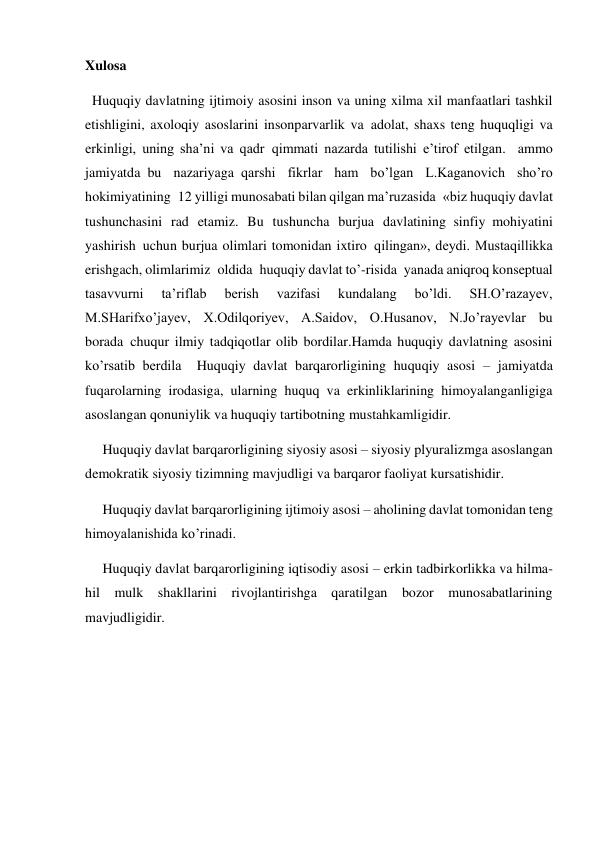 Xulosa 
  Huquqiy davlatning ijtimoiy asosini inson va uning xilma xil manfaatlari tashkil 
etishligini, axoloqiy asoslarini insonparvarlik va  adolat, shaxs teng huquqligi va 
erkinligi, uning sha’ni va qadr  qimmati nazarda tutilishi e’tirof etilgan.  ammo 
jamiyatda  bu nazariyaga  qarshi fikrlar ham bo’lgan L.Kaganovich sho’ro 
hokimiyatining  12 yilligi munosabati bilan qilgan ma’ruzasida  «biz huquqiy davlat 
tushunchasini rad etamiz. Bu tushuncha burjua davlatining  sinfiy  mohiyatini 
yashirish  uchun burjua olimlari tomonidan ixtiro  qilingan», deydi. Mustaqillikka 
erishgach, olimlarimiz  oldida  huquqiy davlat to’-risida  yanada aniqroq konseptual 
tasavvurni 
ta’riflab 
berish 
vazifasi 
kundalang 
bo’ldi. 
SH.O’razayev, 
M.SHarifxo’jayev, X.Odilqoriyev, A.Saidov, O.Husanov, N.Jo’rayevlar bu 
borada  chuqur ilmiy tadqiqotlar olib bordilar.Hamda huquqiy davlatning asosini 
ko’rsatib berdila  Huquqiy davlat barqarorligining huquqiy asosi – jamiyatda 
fuqarolarning irodasiga, ularning huquq va erkinliklarining himoyalanganligiga 
asoslangan qonuniylik va huquqiy tartibotning mustahkamligidir. 
     Huquqiy davlat barqarorligining siyosiy asosi – siyosiy plyuralizmga asoslangan 
demokratik siyosiy tizimning mavjudligi va barqaror faoliyat kursatishidir. 
     Huquqiy davlat barqarorligining ijtimoiy asosi – aholining davlat tomonidan teng 
himoyalanishida ko’rinadi. 
     Huquqiy davlat barqarorligining iqtisodiy asosi – erkin tadbirkorlikka va hilma-
hil mulk shakllarini rivojlantirishga qaratilgan bozor munosabatlarining 
mavjudligidir. 
 
 
