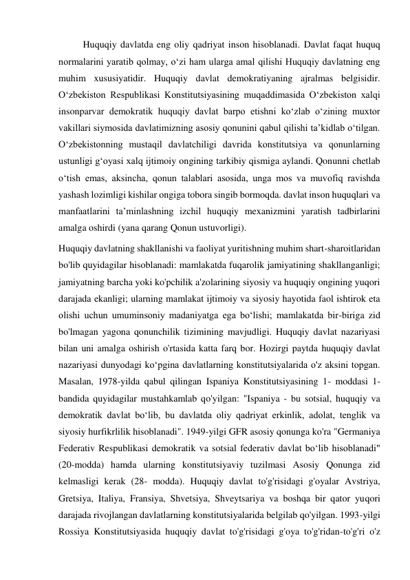 Huquqiy davlatda eng oliy qadriyat inson hisoblanadi. Davlat faqat huquq 
normalarini yaratib qolmay, oʻzi ham ularga amal qilishi Huquqiy davlatning eng 
muhim xususiyatidir. Huquqiy davlat demokratiyaning ajralmas belgisidir. 
Oʻzbekiston Respublikasi Konstitutsiyasining muqaddimasida Oʻzbekiston xalqi 
insonparvar demokratik huquqiy davlat barpo etishni koʻzlab oʻzining muxtor 
vakillari siymosida davlatimizning asosiy qonunini qabul qilishi taʼkidlab oʻtilgan. 
Oʻzbekistonning mustaqil davlatchiligi davrida konstitutsiya va qonunlarning 
ustunligi gʻoyasi xalq ijtimoiy ongining tarkibiy qismiga aylandi. Qonunni chetlab 
oʻtish emas, aksincha, qonun talablari asosida, unga mos va muvofiq ravishda 
yashash lozimligi kishilar ongiga tobora singib bormoqda. davlat inson huquqlari va 
manfaatlarini taʼminlashning izchil huquqiy mexanizmini yaratish tadbirlarini 
amalga oshirdi (yana qarang Qonun ustuvorligi). 
Huquqiy davlatning shakllanishi va faoliyat yuritishning muhim shart-sharoitlaridan 
bo'lib quyidagilar hisoblanadi: mamlakatda fuqarolik jamiyatining shakllanganligi; 
jamiyatning barcha yoki ko'pchilik a'zolarining siyosiy va huquqiy ongining yuqori 
darajada ekanligi; ularning mamlakat ijtimoiy va siyosiy hayotida faol ishtirok eta 
olishi uchun umuminsoniy madaniyatga ega boʻlishi; mamlakatda bir-biriga zid 
bo'lmagan yagona qonunchilik tizimining mavjudligi. Huquqiy davlat nazariyasi 
bilan uni amalga oshirish o'rtasida katta farq bor. Hozirgi paytda huquqiy davlat 
nazariyasi dunyodagi koʻpgina davlatlarning konstitutsiyalarida o'z aksini topgan. 
Masalan, 1978-yilda qabul qilingan Ispaniya Konstitutsiyasining 1- moddasi 1-
bandida quyidagilar mustahkamlab qo'yilgan: "Ispaniya - bu sotsial, huquqiy va 
demokratik davlat boʻlib, bu davlatda oliy qadriyat erkinlik, adolat, tenglik va 
siyosiy hurfikrlilik hisoblanadi". 1949-yilgi GFR asosiy qonunga ko'ra "Germaniya 
Federativ Respublikasi demokratik va sotsial federativ davlat boʻlib hisoblanadi" 
(20-modda) hamda ularning konstitutsiyaviy tuzilmasi Asosiy Qonunga zid 
kelmasligi kerak (28- modda). Huquqiy davlat to'g'risidagi g'oyalar Avstriya, 
Gretsiya, Italiya, Fransiya, Shvetsiya, Shveytsariya va boshqa bir qator yuqori 
darajada rivojlangan davlatlarning konstitutsiyalarida belgilab qo'yilgan. 1993-yilgi 
Rossiya Konstitutsiyasida huquqiy davlat to'g'risidagi g'oya to'g'ridan-to'g'ri o'z 
