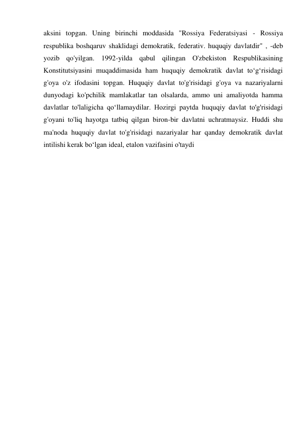 aksini topgan. Uning birinchi moddasida "Rossiya Federatsiyasi - Rossiya 
respublika boshqaruv shaklidagi demokratik, federativ. huquqiy davlatdir" , -deb 
yozib qo'yilgan. 1992-yilda qabul qilingan O'zbekiston Respublikasining 
Konstitutsiyasini muqaddimasida ham huquqiy demokratik davlat toʻgʻrisidagi 
g'oya o'z ifodasini topgan. Huquqiy davlat to'g'risidagi g'oya va nazariyalarni 
dunyodagi ko'pchilik mamlakatlar tan olsalarda, ammo uni amaliyotda hamma 
davlatlar to'laligicha qoʻllamaydilar. Hozirgi paytda huquqiy davlat to'g'risidagi 
g'oyani to'liq hayotga tatbiq qilgan biron-bir davlatni uchratmaysiz. Huddi shu 
ma'noda huquqiy davlat to'g'risidagi nazariyalar har qanday demokratik davlat 
intilishi kerak boʻlgan ideal, etalon vazifasini o'taydi 
 
 
 
