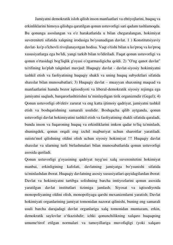 Jamiyatni demokratik isloh qilish inson manfaatlari va ehtiyojlarini, huquq va 
erkinliklarini himoya qilishga qaratilgan qonun ustuvorligi sari qadam tashlamoqda. 
Bu qonunga asoslangan va o'z harakatlarida u bilan chegaralangan, hokimiyat 
suvereniteti sifatida xalqning irodasiga bo'ysunadigan davlat. 1 ) Konstitutsiyaviy 
davlat- ko'p o'lchovli rivojlanayotgan hodisa. Vaqt o'tishi bilan u ko'proq va ko'proq 
xususiyatlarga ega bo'ldi, yangi tarkib bilan to'ldiriladi. Faqat qonun ustuvorligi va 
qonun o'rtasidagi bog'liqlik g'oyasi o'zgarmasligicha qoldi. 2) "O'ng qanot davlat" 
ta'rifining ko'plab talqinlari mavjud: Huquqiy davlat - davlat-siyosiy hokimiyatni 
tashkil etish va faoliyatining huquqiy shakli va uning huquq subyektlari sifatida 
shaxslar bilan munosabatlari; 3) Huquqiy davlat – muayyan shaxsning maqsad va 
manfaatlarini hamda bozor iqtisodiyoti va liberal-demokratik siyosiy rejimga ega 
jamiyatni saqlash, barqarorlashtirishni ta’minlaydigan tirik organizmdir (Gegel); 4) 
Qonun ustuvorligi ob'ektiv zarurat va eng katta ijtimoiy qadriyat, jamiyatni tashkil 
etish va boshqarishning samarali usulidir. Boshqacha qilib aytganda, qonun 
ustuvorligi davlat hokimiyatini tashkil etish va faoliyatining shakli sifatida qaraladi, 
bunda inson va fuqaroning huquq va erkinliklarini imkon qadar to'liq ta'minlash, 
shuningdek, qonun orqali eng izchil majburiyat uchun sharoitlar yaratiladi. 
suiiste'mol qilishning oldini olish uchun siyosiy hokimiyat !!! Huquqiy davlat 
shaxslar va ularning turli birlashmalari bilan munosabatlarida qonun ustuvorligi 
asosida quriladi. 
Qonun ustuvorligi g'oyasining qadriyat tuyg'usi xalq suverenitetini hokimiyat 
manbai, erkinligining kafolati, davlatning jamiyatga bo'ysunishi sifatida 
ta'minlashdan iborat. Huquqiy davlatning asosiy xususiyatlari quyidagilardan iborat: 
Davlat va hokimiyatni tartibga solishning barcha imtiyozlarini qonun asosida 
yaratilgan davlat institutlari tizimiga jamlash; Siyosat va iqtisodiyotda 
monopoliyaning oldini olish, monopoliyaga qarshi mexanizmlarni yaratish; Davlat 
hokimiyati organlarining jamiyat tomonidan nazorat qilinishi, buning eng samarali 
usuli barcha darajadagi davlat organlariga xalq tomonidan muntazam, erkin, 
demokratik saylovlar o‘tkazishdir; ichki qonunchilikning xalqaro huquqning 
umume'tirof etilgan normalari va tamoyillariga muvofiqligi (yoki xalqaro 
