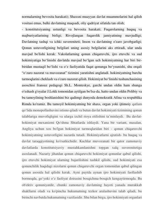 normalarning bevosita harakati); Shaxsni muayyan davlat muammolarini hal qilish 
vositasi emas, balki davlatning maqsadi, oliy qadriyat sifatida tan olish; 
- konstitutsiyaning ustunligi va bevosita harakati; Fuqarolarning huquq va 
majburiyatlarining birligi; Rivojlangan fuqarolik jamiyatining mavjudligi; 
Davlatning tashqi va ichki suvereniteti; Inson va davlatning o'zaro javobgarligi; 
Qonun ustuvorligining belgilari uning asosiy belgilarini aks ettiradi, ular unda 
mavjud bo'lishi kerak: Vakolatlarning qonun chiqaruvchi, ijro etuvchi va sud 
hokimiyatiga bo‘linishi davlatda mavjud bo‘lgan uch hokimiyatning har biri bir-
biridan mustaqil bo‘lishi va o‘z faoliyatida faqat qonunga bo‘ysunishi, shu orqali 
“o‘zaro nazorat va muvozanat” tizimini yaratishni anglatadi. hokimiyatning barcha 
tarmoqlarini cheklash va o'zaro nazorat qilish. Hokimiyat boʻlinishi tushunchasining 
asoschisi fransuz pedagogi Sh.L. Monteskye, garchi undan oldin ham shunga 
o'xshash g'oyalar J.Lokk tomonidan aytilgan bo'lsa-da, hatto undan oldin Polibiy va 
bu tamoyilning boshlanishini biz qadimgi dunyoda demokratik Afina va respublika 
Rimda ko'ramiz. Bu tamoyil hokimiyatning bir shaxs, organ yoki ijtimoiy qatlam 
qo‘lida monopollashuvini istisno qiladi va butun davlat hokimiyati tizimining qonun 
talablariga muvofiqligini va ularga izchil rioya etilishini ta’minlaydi.  Bu davlat-
hokimiyat mexanizmi Qo'shma Shtatlarda ishlaydi. Yana bir variant, masalan, 
Angliya uchun xos bo'lgan hokimiyat tarmoqlaridan biri - qonun chiqaruvchi 
hokimiyatning ustuvorligini nazarda tutadi. Hokimiyatlarni ajratish- bu huquq va 
davlat taraqqiyotining ko'rsatkichidir. Kuchlar muvozanati bir qator zamonaviy 
davlatlarda konstitutsiyaviy mustahkamlanishni topgan xalq suverenitetiga 
asoslanadi. Nazariy jihatdan qonun chiqaruvchi hokimiyat qonunlar qabul qilishi, 
ijro etuvchi hokimiyat ularning bajarilishini tashkil qilishi, sud hokimiyati esa 
qonunchilik haqidagi nizolarni qonun chiqaruvchi organ tomonidan qabul qilingan 
qonun asosida hal qilishi kerak. Ayni paytda aynan ijro hokimiyati faollashib 
bormoqda, go‘yoki o‘z faoliyat doirasini bosqichma-bosqich kengaytirmoqda. Bu 
ob'ektiv qonuniyatdir, chunki zamonaviy davlatning hayoti yanada murakkab 
shakllarni oladi va ko'pincha hukumatning tezkor aralashuvini talab qiladi, bu 
birinchi navbatda hukumatning vazifasidir. Shu bilan birga, ijro hokimiyati organlari 
