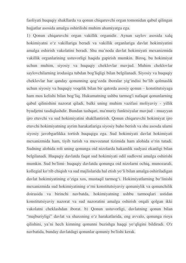 faoliyati huquqiy shakllarda va qonun chiqaruvchi organ tomonidan qabul qilingan 
hujjatlar asosida amalga oshirilishi muhim ahamiyatga ega.  
1) Qonun chiqaruvchi organ vakillik organidir. Aynan saylov asosida xalq 
hokimiyatni o‘z vakillariga beradi va vakillik organlariga davlat hokimiyatini 
amalga oshirish vakolatini beradi. Shu ma’noda davlat hokimiyati mexanizmida 
vakillik organlarining ustuvorligi haqida gapirish mumkin. Biroq, bu hokimiyat 
uchun muhim, siyosiy va huquqiy cheklovlar mavjud. Muhim cheklovlar 
saylovchilarning irodasiga tubdan bog'liqligi bilan belgilanadi. Siyosiy va huquqiy 
cheklovlar har qanday qonunning qog‘ozda iboralar yig‘indisi bo‘lib qolmaslik 
uchun siyosiy va huquqiy voqelik bilan bir qatorda asosiy qonun – konstitutsiyaga 
ham mos kelishi bilan bog‘liq. Hukumatning ushbu tarmog'i nafaqat qonunlarning 
qabul qilinishini nazorat qiladi, balki uning muhim vazifasi moliyaviy - yillik 
byudjetni tasdiqlashdir. Bundan tashqari, ma'muriy funktsiyalar mavjud - muayyan 
ijro etuvchi va sud hokimiyatini shakllantirish. Qonun chiqaruvchi hokimiyat ijro 
etuvchi hokimiyatning ayrim harakatlariga siyosiy baho berish va shu asosda ularni 
siyosiy javobgarlikka tortish huquqiga ega. Sud hokimiyati davlat hokimiyati 
mexanizmida ham, tiyib turish va muvozanat tizimida ham alohida o‘rin tutadi. 
Sudning alohida roli uning qonunga oid nizolarda hakamlik sudyasi ekanligi bilan 
belgilanadi. Huquqiy davlatda faqat sud hokimiyati odil sudlovni amalga oshirishi 
mumkin. Sud bo'limi- huquqiy davlatda qonunga oid nizolarni ochiq, munozarali, 
kollegial ko‘rib chiqish va sud majlislarida hal etish yo‘li bilan amalga oshiriladigan 
davlat hokimiyatining o‘ziga xos, mustaqil tarmog‘i. Hokimiyatlarning bo‘linishi 
mexanizmida sud hokimiyatining o‘rni konstitutsiyaviy qonuniylik va qonunchilik 
doirasida va birinchi navbatda, hokimiyatning ushbu tarmoqlari ustidan 
konstitutsiyaviy nazorat va sud nazoratini amalga oshirish orqali qolgan ikki 
vakolatni cheklashdan iborat. b) Qonun ustuvorligi, davlatning qonun bilan 
“majburiyligi” davlat va shaxsning o‘z harakatlarida, eng avvalo, qonunga rioya 
qilishini, ya’ni hech kimning qonunni buzishga haqqi yo‘qligini bildiradi. O'z 
navbatida, bunday davlatdagi qonunlar qonuniy bo'lishi kerak. 
