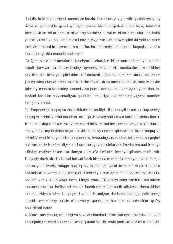  1) Oliy hokimiyat organi tomonidan barcha konstitutsiyaviy tartib-qoidalarga qat'iy 
rioya qilgan holda qabul qilingan qonun idora hujjatlari bilan ham, hukumat 
farmoyishlari bilan ham, partiya organlarining qarorlari bilan ham, ular qanchalik 
yuqori va nufuzli bo'lishidan qat'i nazar, o'zgartirilishi, bekor qilinishi yoki to'xtatib 
turilishi mumkin emas. bor. Barcha ijtimoiy faoliyat huquqiy davlat 
konstitutsiyasida mustahkamlangan. 
 2) Qonun o'z ko'rsatmalarini javobgarlik choralari bilan mustahkamlaydi va shu 
orqali jamiyat va fuqarolarning qonuniy huquqlari, manfaatlari, erkinliklari 
buzilishidan himoya qilinishini kafolatlaydi. Qonun- har bir shaxs va butun 
jamiyatning ehtiyojlari va manfaatlarini ifodalash va mustahkamlash, xalq irodasini 
ijtimoiy munosabatlarning umumiy majburiy tartibga soluvchisiga aylantirish, bu 
irodani har kim bo'ysunadigan qoidalar darajasiga ko'tarishning yagona mumkin 
bo'lgan vositasi.  
3)  Fuqaroning huquq va erkinliklarining realligi. Bu tamoyil inson va fuqaroning 
huquq va erkinliklarini tan olish, tasdiqlash va tegishli tarzda kafolatlashdan iborat. 
Bundan tashqari, inson huquqlari va erkinliklari hokimiyatning o'ziga xos "tuhfasi" 
emas, balki tug'ilishdan unga tegishli ekanligi taxmin qilinadi. d) Inson huquq va 
erkinliklarini himoya qilish, eng avvalo, insonning erkin ekanligi, uning huquqlari 
sud ruxsatisiz buzilmasligining konstitutsiyaviy kafolatidir. Davlat insonni himoya 
qilishga majbur, inson esa shunga ko'ra o'z davlatini himoya qilishga majburdir. 
Huquqiy davlatda davlat hokimiyati hech kimga qaram bo'la olmaydi, lekin shunga 
qaramay, u abadiy xalqqa bog'liq bo'lib chiqadi, ya'ni hech bir davlatda davlat 
hokimiyati suveren bo'la olmaydi. Hokimiyat har doim faqat odamlarga bog'liq 
bo'lishi kerak va boshqa hech kimga emas. Hokimiyatning vazifasi odamlarni 
qonunga itoatkor bo'lishlari va o'z kuchlarini pulga sotib olishga urinmasliklari 
uchun tarbiyalashdir. Huquqiy davlat deb atalgan davlatda davlatga yoki uning 
alohida organlariga ta’sir o‘tkazishga qaratilgan har qanday urinishlar qat’iy 
bostirilishi kerak.  
4) Konstitutsiyaning ustunligi va bevosita harakati. Konstitutsiya – mamlakat davlat 
huquqining manbai va uning asosiy qonuni bo‘lib, unda jamiyat va davlat tuzilishi, 
