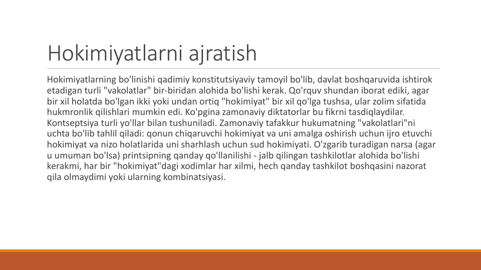 Hokimiyatlarni ajratish
Hokimiyatlarning bo'linishi qadimiy konstitutsiyaviy tamoyil bo'lib, davlat boshqaruvida ishtirok
etadigan turli "vakolatlar" bir-biridan alohida bo'lishi kerak. Qo'rquv shundan iborat ediki, agar 
bir xil holatda bo'lgan ikki yoki undan ortiq "hokimiyat" bir xil qo'lga tushsa, ular zolim sifatida
hukmronlik qilishlari mumkin edi. Ko'pgina zamonaviy diktatorlar bu fikrni tasdiqlaydilar. 
Kontseptsiya turli yo'llar bilan tushuniladi. Zamonaviy tafakkur hukumatning "vakolatlari"ni
uchta bo'lib tahlil qiladi: qonun chiqaruvchi hokimiyat va uni amalga oshirish uchun ijro etuvchi
hokimiyat va nizo holatlarida uni sharhlash uchun sud hokimiyati. O'zgarib turadigan narsa (agar 
u umuman bo'lsa) printsipning qanday qo'llanilishi - jalb qilingan tashkilotlar alohida bo'lishi
kerakmi, har bir "hokimiyat"dagi xodimlar har xilmi, hech qanday tashkilot boshqasini nazorat
qila olmaydimi yoki ularning kombinatsiyasi.
