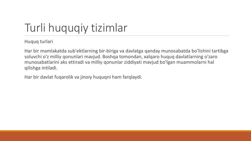Turli huquqiy tizimlar
Huquq turlari
Har bir mamlakatda sub'ektlarning bir-biriga va davlatga qanday munosabatda bo'lishini tartibga
soluvchi o'z milliy qonunlari mavjud. Boshqa tomondan, xalqaro huquq davlatlarning o'zaro
munosabatlarini aks ettiradi va milliy qonunlar ziddiyati mavjud bo'lgan muammolarni hal
qilishga intiladi.
Har bir davlat fuqarolik va jinoiy huquqni ham farqlaydi.
