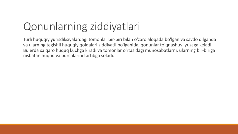 Qonunlarning ziddiyatlari
Turli huquqiy yurisdiksiyalardagi tomonlar bir-biri bilan o'zaro aloqada bo'lgan va savdo qilganda
va ularning tegishli huquqiy qoidalari ziddiyatli bo'lganida, qonunlar to'qnashuvi yuzaga keladi. 
Bu erda xalqaro huquq kuchga kiradi va tomonlar o'rtasidagi munosabatlarni, ularning bir-biriga
nisbatan huquq va burchlarini tartibga soladi.
