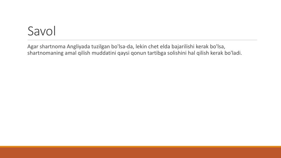 Savol
Agar shartnoma Angliyada tuzilgan bo'lsa-da, lekin chet elda bajarilishi kerak bo'lsa, 
shartnomaning amal qilish muddatini qaysi qonun tartibga solishini hal qilish kerak bo'ladi.
