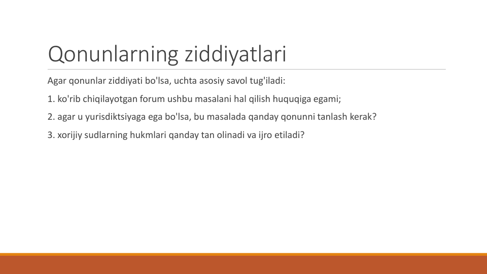Qonunlarning ziddiyatlari
Agar qonunlar ziddiyati bo'lsa, uchta asosiy savol tug'iladi:
1. ko'rib chiqilayotgan forum ushbu masalani hal qilish huquqiga egami;
2. agar u yurisdiktsiyaga ega bo'lsa, bu masalada qanday qonunni tanlash kerak?
3. xorijiy sudlarning hukmlari qanday tan olinadi va ijro etiladi?
