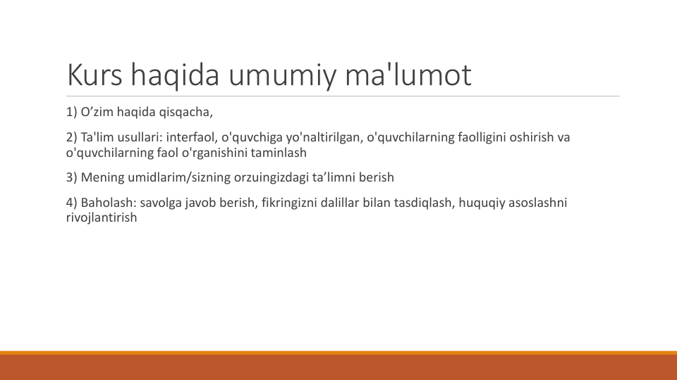 Kurs haqida umumiy ma'lumot
1) O’zim haqida qisqacha,
2) Ta'lim usullari: interfaol, o'quvchiga yo'naltirilgan, o'quvchilarning faolligini oshirish va
o'quvchilarning faol o'rganishini taminlash
3) Mening umidlarim/sizning orzuingizdagi ta’limni berish
4) Baholash: savolga javob berish, fikringizni dalillar bilan tasdiqlash, huquqiy asoslashni
rivojlantirish
